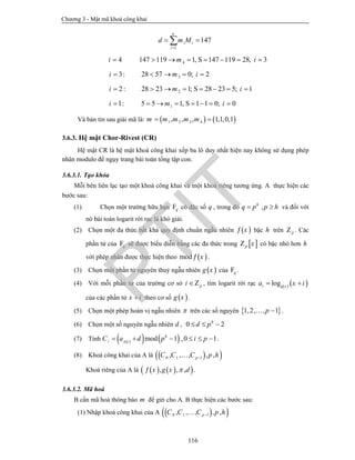 Chương 3 - Mật mã khoá công khai
116
1
147
n
i i
i
d m M

 
4i  4147 119 1, S 147 119 28, 3m i      
3:i  328 57 0; 2m i   
2 :i  228 23 1; S 28 23 5; 1m i      
1:i  15 5 1, S 1 1 0; 0m i      
Và bản tin sau giải mã là:    1 2 3 4, , , 1,1,0,1m m m m m 
3.6.3. Hệ mật Chor-Rivest (CR)
Hệ mật CR là hệ mật khoá công khai xếp ba lô duy nhất hiện nay không sử dụng phép
nhân modulo để ngụy trang bài toán tổng tập con.
3.6.3.1. Tạo khóa
Mỗi bên liên lạc tạo một khoá công khai và một khoá riêng tương ứng. A thực hiện các
bước sau:
(1) Chọn một trường hữu hạn qF có đặc số q , trong đó ,h
q p p h  và đối với
nó bài toán logarit rời rạc là khó giải.
(2) Chọn một đa thức bất khả quy định chuẩn ngẫu nhiên  x bậc h trên pZ . Các
phần tử của qF sẽ được biểu diễn bằng các đa thức trong  p xZ có bậc nhỏ hơn h
với phép nhân được thực hiện theo  mod x .
(3) Chọn một phần tử nguyên thuỷ ngẫu nhiên  g x của qF .
(4) Với mỗi phần tử của trường cơ sở pi Z , tìm logarit rời rạc    logi g x
a x i 
của các phần tử x i theo cơ số  g x .
(5) Chọn một phép hoán vị ngẫu nhiên  trên các số nguyên  1,2, , 1p  .
(6) Chọn một số nguyên ngẫu nhiên d , 0 2h
d p  
(7) Tính     mod 1 ,0 1h
i i
C a d p i p      .
(8) Khoá công khai của A là   0 1 1, , , , ,pC C C p h
Khoá riêng của A là     , , ,x g x d .
3.6.3.2. Mã hoá
B cần mã hoá thông báo m để gửi cho A. B thực hiện các bước sau:
(1) Nhập khoá công khai của A   0 1 1, , , , ,pC C C p h
PTIT
 