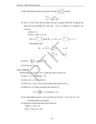Chương 3 - Mật mã khoá công khai
117
(2) Biểu diễn thông báo như một xâu bit có độ dài lg
p
h
  
  
  
trong đó:
 
!
! !
p p
h h p h
 
 
 
.
(3) Xem m như là biểu diễn nhị phân của một số nguyên. Biến đổi số nguyên này
thành môt véctơ nhị phân  0 1 1, , , pM M M M   có độ dài p và có đúng h con
1 như sau:
(a) Đặt l h
(b) For i from 1 to n do:
Nếu
P i
m
l
 
  
 
thì đặt 1 1, , 1i
p i
M m m l l
l
 
     
 
.
Nếu không thì đặt
1 0 : 1 0
0
0
0 1
i
n
M CY n
l
l

  
    
 
 
   
  
(4) Tính  
1
1
mod 1
p
h
i i
i
C M c p


  .
(5) Gửi bản mã C cho A.
3.6.3.3. Giải mã
Để khôi phục bản mã rõ m từ C, A phải thực hiện các bước sau:
(1) Tính    mod 1h
r c hd p  
(2) Tính      modr
u x g x x 
(3) Tính      s x u x x   là một đa thức định chuẩn h trên pZ .
(4) Phân tích  s x thành các nhân tử bậc nhất trên pZ .
   
1
h
j
j
s x x t

  trong đó j pt Z
(5) Các thành phần có giá trị 1 của vectơ M có các chỉ số là  1
jt 
với 1 j h  .
Các thành phần còn lại bằng 0
(6) Thông báo m được khôi phục lại từ M như sau
a) Đặt 0,m l h 
b) For i from 1 to p do:
PTIT
 
