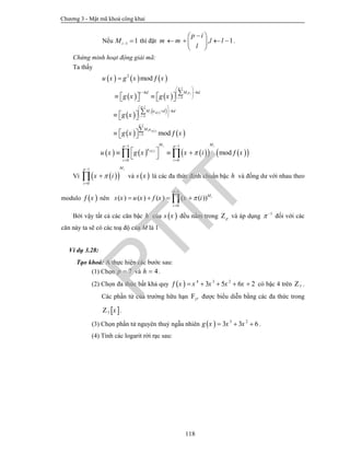 Chương 3 - Mật mã khoá công khai
118
Nếu 1 1iM   thì đặt , 1
p i
m m l l
l
 
    
 
.
Chứng minh hoạt động giải mã:
Ta thấy
     
   
    
   
 
1
0
1
0
1
0
2
mod
mod
p
i i
i
p
i i
i
p
i i
i
c hd M c hd
M a d hd
M a
u x g x x
g x g x
g x
g x x








 
  
 
 
 
  
 
 
 

        

   

    
     
     
1 1
0 0
mod
i i
i
M Mp p
a
i i
u x g x x i x

 
 
    
  
Vì   
1
0
iMp
i
x i


 và  s x là các đa thức định chuẩn bậc h và đồng dư với nhau theo
modulo  x nên
1
0
( ) ( ) ( ) ( ( )) i
p
M
i
s x u x f x x i


   
Bởi vậy tất cả các căn bậc h của  s x đều nằm trong pZ và áp dụng 1
 
đối với các
căn này ta sẽ có các toạ độ của M là 1
Ví dụ 3.28:
Tạo khoá: A thực hiện các bước sau:
(1) Chọn 7p  và 4h  .
(2) Chọn đa thức bất khả quy   4 3 2
3 5 6 2x x x x x      có bậc 4 trên 7Z .
Các phần tử của trường hữu hạn 4
7
F được biểu diễn bằng các đa thức trong
 7 xZ .
(3) Chọn phần tử nguyên thuỷ ngẫu nhiên   3 2
3 3 6g x x x   .
(4) Tính các logarit rời rạc sau:
PTIT
 