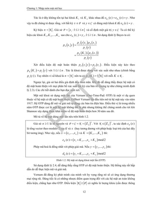 Ch­¬ng 1: NhËp m«n mËt m· häc
12
Tức là ở đây không tồn tại hai khoá 1K và 2K khác nhau để 1 2
( ) ( )K Ke x e x y  . Như
vậy ta đã chứng tỏ được rằng, với bất kỳ Px  và Cy  có đúng một khoá K để ( )Ke x y .
Ký hiệu Kn  . Giả sử  :1P ix i n   và cố định một giá trị Cy  Ta có thể ký
hiệu các khoá 1 2, ,..., nK K K sao cho ( ) , 1iK i ie x y i n   . Sử dụng định lý Bayes ta có:
 
   
 
    
 
.
C P
P
C
K P
C
i i
i
i i
p y x p x
p x y
p y
p K p x
p y


Xét điều kiện độ mật hoàn thiện    P Pi ip x y p x . Điều kiện này kéo theo
   K Cip K p y với 1 i n  . Tức là khoá được dùng với xác suất như nhau (chính bằng
( )Cp y ). Tuy nhiên vì số khoá là Kn  nên ta có ( ) 1K Kp K  với mỗi KK  .
Ngược lại, giả sử hai điều giả định đều thoả mãn. Khi đó dễ dàng thấy được hệ mật có
độ mật hoàn thiện với mọi phân bố xác suất bất kỳ của bản rõ (tương tự như chứng minh định
lý 2.3). Các chi tiết dành cho bạn đọc xem xét.
Mật mã khoá sử dụng một lần của Vernam (One-Time-Pad: OTP) là một ví dụ quen
thuộc về hệ mật có độ mật hoàn thiện. Gillbert Vernam lần đầu tiên mô tả hệ mật này vào năm
1917. Hệ OTP dùng để mã và giải mã tự động các bản tin điện báo. Điều thú vị là trong nhiều
năm OTP được coi là một hệ mật không thể bị phá nhưng không thể chứng minh cho tới khi
Shannon xây dựng được khái niệm về độ mật hoàn thiện hơn 30 năm sau đó.
Mô tả về hệ mật dùng một lần nêu trên hình 1.2.
Giả sử 1n  là số nguyên và  2P C K
n
   Z . Với  2K
n
 Z , ta xác định ( )Ke x
là tổng vector theo modulo 2 của K và x (hay tương đương với phép hoặc loại trừ của hai dãy
bit tương ứng). Như vậy, nếu  1,..., nx x x và  1,..., nK K K thì:
 1 1( ) ,..., mod2K n ne x x K x K  
Phép mã hoá là đồng nhất với phép giải mã. Nếu  1,..., ny y y thì:
 1 1( ) ,..., mod2K n nd x y K y K  
Hình 1.2. Hệ mật sử dụng khoá một lần (OTP)
Sử dụng định lý 2.4, dễ dàng thấy rằng OTP có độ mật hoàn thiện. Hệ thống này rất hấp
dẫn do dễ thực hiện mã và giải mã.
Vernam đã đăng ký phát minh của mình với hy vọng rằng nó sẽ có ứng dụng thương
mại rộng rãi. Đáng tiếc là có những nhược điểm quan trọng đối với các hệ mật an toàn không
điều kiện, chẳng hạn như OTP. Điều kiện K P có nghĩa là lượng khóa (cần được thông
PTIT
 