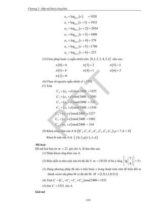 Chương 3 - Mật mã khoá công khai
119
   
   
   
   
   
   
   
0
1
2
3
4
5
6
log 1028
log 1 1935
log 2 2054
log 3 1008
log 4 379
log 5 1780
log 6 223
g x
g x
g x
g x
g x
g x
g x
a x
a x
a x
a x
a x
a x
a x
 
  
  
  
  
  
  
(5) Chọn phép hoán vị ngẫu nhiên trên  0,1,2,3,4,5,6 như sau:
     
     
 
0 6 3 2 5 5
1 4 4 1 6 3
2 0
  
  

  
  

(6) Chọn số nguyên ngẫu nhiên 1702d 
(7) Tính
 
 
 
 
0 6
1 4
2 0
3 2
mod2400 1925
mod2400 2081
mod2400 330
mod2400 1356
C a d
C a d
C a d
C a d
  
  
  
  
 
 
 
4 1
5 5
6 3
mod2400 1237
mod2400 1082
mod2400 310
C a d
C a d
C a d
  
  
  
(8) Khoá công khai của A là   0 1 2 3 4 5 6, , , , , , , 7, 4C C C C C C C p h 
Khoá bí mật của A là     , , ,x g x d
Mã hoá:
Để mã hoá bản tin 22m  gửi cho A, B làm như sau:
(1) Nhận khoá công khai của A.
(2) Biểu diễn m như một xâu bit độ dài 5: 10110m  (Chú ý rằng
7
lg 5
4
  
  
  
)
(3) Dùng phương pháp đã nêu ở trên bước c trong thuật toán trên để biến đổi m
thành véctơ nhị phân M có độ dài M:  1,0,1,1,0,0,1M 
(4) Tính  0 2 3 6 mod 2400 1521C C C C C    
(5) Gửi 1521C  cho A
Giải mã
PTIT
 