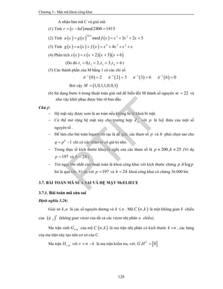 Chương 3 - Mật mã khoá công khai
120
A nhận bản mã C và giải mã:
(1) Tính  mod2400 1913r c hd  
(2) Tính      
1913 3 2
mod 3 2 5u x g x x x x x     
(3) Tính       4 3 2
4g x u x x x x x x      
(4) Phân tích      2 3 6s x x x x x   
(Do đó 1 2 3 40, 2, 3, 6t t t t    )
(5) Các thành phần của M bằng 1 có các chỉ số
       1 1 1 1
0 2 2 3 3 6 6 0      
   
Bởi vậy  1,0,1,1,0,0,1M 
(6) Sử dụng bước 6 trong thuật toán giải mã để biến đổi M thành số nguyên 22m  và
như vậy khôi phục được bản rõ ban đầu
Chú ý:
 Hệ mật này được xem là an toàn nếu không bị lộ khoá bí mật.
 Có thể mở rộng hệ mật này cho trường hợp pZ với p là luỹ thừa của một số
nguyên tố .
 Để làm cho bài toán logarit rời rạc là dễ giải, các tham số p và h phải chọn sao cho
1h
q p  chỉ có các nhân tử có giá trị nhỏ.
 Trong thực tế kích thước khuyến nghị của các tham số là 200, 25p h  (Ví dụ
197p  và 24h  )
 Trở ngại lớn nhất của thuật toán là khoá công khai với kích thước chừng . logp h p
bit là quá lớn. Ví dụ với 197p  và 24h  khoá công khai có chừng 36.000 bit.
3.7. BÀI TOÁN MÃ SỬA SAI VÀ HỆ MẬT McELIECE
3.7.1. Bài toán mã sửa sai
Định nghĩa 3.26:
Giải sử ,k n là các số nguyên dương và k n . Mã  ,C n k là một không gian k chiều
của  2
n
¢ (không gian véctơ của tất cả các véctơ nhị phân n chiều).
Ma trận sinh k nG  của mã  ,C n k là ma trận nhị phân có kich thước k n , các hàng
của ma trận này tạo nên cơ sở của C.
Ma trận r nH  với r n k  là ma trận kiểm tra, với:  . 0T
G H 
PTIT
 