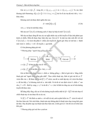 Chương 3 - Mật mã khoá công khai
121
Giả sử  2,
n
y z  ¢ , trong đó  1 2, ,..., ny y y y và  1 2, ,..., nz z z z . Ta xác định
khoảng cách Hamming:    , :1 , i id y z i i n y z    tức là số các toạ độ mà ở đó y và z
khác nhau.
Khoảng cách mã được định nghĩa như sau:
  min ,d d y z (3.26)
với ,y z là hai từ mã khác nhau.
Mã sửa sai  ,C n k có khoảng cách d được ký hiệu là mã  , ,C n k d .
Mã sửa sai được dùng để sửa các sai ngẫu nhiên xảy ra khi truyền số liệu (nhị phân) qua
kênh có nhiễu. Điều đó được thực hiện như sau: Giả sử G là một ma trận sinh đối với mã
 , ,C n k d , x là véctơ nhị phân k chiều cần truyền đi. Người gửi Alice sẽ mã hoá x thành
một véctơ n chiều y xG rồi truyền y qua kênh.
Có hai phương pháp giải mã:
* Phương pháp “người láng giềng gẫn nhất”
 2
k
x  ¢ là bản tin đầu vào (k bit)
 2
n
y  ¢ là từ mã đầu ra (n bit): y xG
Giả sử Bob nhận được véctơ n chiều u không giống y , Bob sẽ giải mã u bằng chiến
thuật giải mã "người láng giềng gần nhất". Theo chiến thuật này, Bob sẽ giải mã tất cả 2k
véctơ đầu vào x để được tập từ mã 2k
C  véctơ, sau đó so sánh tập này với véctơ thu được
u để tìm thấy ycó khoảng cách tới u nhỏ nhất. Và từ đó sẽ xác định véctơ k chiều x sao
cho y x G  . Bob hy vọng y y và do đó x x  (tức là Bob tin rằng các sai số trên đường
truyền đã được sửa).
Dễ dàng thấy rằng, nếu sai số trên đường truyền nhiều nhất là  1 2d  thì trên thực tế
chiến thuật này sẽ sửa được tất cả các sai.
Vì 2k
C  khi Bob so sánh u với mỗi từ mã, anh ta phải kiểm tra 2k
véctơ là một số
lớn theo hàm mũ. Nói cách khác, thuật toán này không phải là thuật toán chạy trong thời gian
đa thức. Hay độ phức tạp của thuật toán theo hàm mũ, và khi giá trị k lớn thì nó sẽ là bài toán
khó giải.
* Phương pháp giải mã theo syndrom
Mã hóa Kênh Giải mã
yx
e
u y e  x
PTIT
 