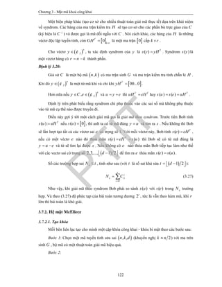 Chương 3 - Mật mã khoá công khai
122
Một biện pháp khác (tạo cơ sở cho nhiều thuật toán giải mã thực tế) dựa trên khái niệm
về syndrom. Các hàng của ma trận kiểm tra H sẽ tạo cơ sở cho các phần bù trực giao của C
(ký hiệu là C 
) và được gọi là mã đối ngẫu với C . Nói cách khác, các hàng của H là những
véctơ độc lập tuyến tính, còn  0T
k r
GH 
 là một ma trận  0 cấp k r .
Cho véctơ  2
n
y  ¢ , ta xác định syndrom của y là ( ) T
s y yH . Syndrom ( )s y là
một véctơ hàng có r n k  thành phần.
Định lý 3.20:
Giả sử C là một bộ mã  ,n k có ma trận sinh G và ma trận kiểm tra tính chẵn lẻ H .
Khi đó  2
n
y  ¢ là một từ mã khi và chỉ khi  00...0T
yH  .
Hơn nữa nếu  2,
n
y C e  ¢ và u y e  thì T T
uH eH hay ( ) ( ) T
s u s e uH  .
Định lý trên phát biểu rằng syndrom chỉ phụ thuộc vào các sai số mà không phụ thuộc
vào từ mã cụ thể nào được truyền đi.
Điều này gợi ý tới một cách giải mã gọi là giải mã theo syndrom. Trước tiên Bob tính
( ) T
s u uH nếu  ( ) 0s u  , thì anh ta có từ mã đúng y u và tìm ra x . Nếu không thì Bob
sẽ lần lượt tạo tất cả các véctơ sai e có trọng số 1. Với mỗi véctơ này, Bob tính ( ) T
s e eH ,
nếu có một véctơ e nào đó thoả mãn ( ) ( )T
s e eH s u  thì Bob sẽ có từ mã đúng là
y u e  và từ sẽ tìm lại được x . Nếu không có e nào thỏa mãn Bob tiếp tục làm như thế
với các vectơ sai có trọng số  2,3,..., 1 2d    để tìm ra e thỏa mãn ( ) ( )s e s u .
Số các trường hợp sai eN t , tính như sau (với t là số sai khả sửa  1 2t d    ):
0
t
i
e n
i
N C

  (3.27)
Như vậy, khi giải mã theo syndrom Bob phải so sánh ( )s u với ( )s e trong eN trường
hợp. Và theo (3.27) độ phức tạp của bài toán tương đương 2r
, tức là vẫn theo hàm mũ, khi r
lớn thì bài toán là khó giải.
3.7.2. Hệ mật McEliece
3.7.2.1. Tạo khóa
Mỗi bên liên lạc tạo cho mình một cặp khóa công khai - khóa bí mật theo các bước sau:
Bước 1: Chọn một mã tuyến tính sửa sai  , ,n k d (khuyến nghị 2k n ) với ma trên
sinh G , bộ mã có một thuật toán giải mã hiệu quả.
Bước 2:
PTIT
 