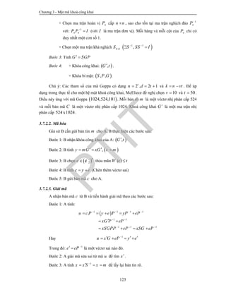 Chương 3 - Mật mã khoá công khai
123
+ Chọn ma trận hoán vị nP cấp n n , sao cho tồn tại ma trận nghịch đảo 1
nP 
với: 1
n nP P I
 (với I là ma trận đơn vị). Mỗi hàng và mỗi cột của nP chỉ có
duy nhất một con số 1.
+ Chọn một ma trận khả nghịch k kS   1 1
,S SS I 
 
Bước 3: Tính G SGP 
Bước 4: + Khóa công khai:  ,G t .
+ Khóa bí mật:  , ,S P G
Chú ý: Các tham số của mã Goppa có dạng 2 , 2 1v
n d t   và k n vt  . Để áp
dụng trong thực tế cho một hệ mật khoá công khai, McEliece đề nghị chọn 10v  và 50t  .
Điều này ứng với mã Goppa  1024,524,101 . Mỗi bản rõ m là một véctơ nhị phân cấp 524
và mỗi bản mã C là một véctơ nhị phân cấp 1024. Khoá công khai G là một ma trận nhị
phân cấp 1024x524 .
3.7.2.2. Mã hóa
Giả sử B cần gửi bản tin m cho A, B thực hiện các bước sau:
Bước 1: B nhận khóa công khai của A:  ,G t
Bước 2: B tính  ,y mG xG x m   
Bước 3: B chọn  2
n
e  ¢ thỏa mãn ( )W e t
Bước 4: B tính c y e  (Chèn thêm véctơ sai)
Bước 5: B gửi bản mã c cho A.
3.7.2.3. Giải mã
A nhận bản mã c từ B và tiến hành giải mã theo các bước sau:
Bước 1: A tính:
 1 1 1 1
1 1
1 1 1
.u c P y e P yP eP
xG P eP
xSGPP eP xSG eP
   
 
  
    
 
   
Hay 1
u x G eP y e
     
Trong đó: 1
e eP 
  là một véctơ sai nào đó.
Bước 2: A giải mã sửa sai từ mã u để tìm x.
Bước 3: A tính 1
x x S x m
   để lấy lại bản tin rõ.
PTIT
 