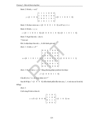 Chương 3 - Mật mã khoá công khai
125
Bước 2: B tính y mG
   
1 1 1 1 0 0 0
1 1 0 0 1 0 0
1 1 0 1 0 1 1 0 0 1 0
1 0 0 1 1 0 1
0 1 0 1 1 1 0
y
 
 
  
 
 
 
Bước 3: B chọn véctơ sai  0 0 0 0 1 0 0e  có ( ) 1W e t 
Bước 4: B tính c y e 
     0 1 1 0 0 1 0 0 0 0 0 1 0 0 0 1 1 0 1 1 0c   
Bước 5: B gửi bản mã c cho A.
* Giải mã:
Khi A nhận được bản mã c , A tiến hành giải mã:
Bước 1: A tính 1
u cP 

   
0 0 0 1 0 0 0
1 0 0 0 0 0 0
0 0 0 0 1 0 0
0 1 1 0 1 1 0 1 0 0 0 1 1 10 1 0 0 0 0 0
0 0 0 0 0 0 1
0 0 0 0 0 1 0
0 0 1 0 0 0 0
u
 
 
 
 
 
  
 
 
 
 
 
Bước 2: B giải mã u y e   bằng phương pháp syndrom tìm được:
 1 0 0 0 1 1 0y 
Cần để ý là 'e e do phép nhân với 1
P 
Sau đó B lập  1 0 0 0x  (bốn thành phần đầu tiên của y, vì mã sửa sai là mã hệ
thống).
Bước 3:
Cuối cùng B tính ra bản rõ:
   
1 1 0 1
1 1 0 0
1 0 0 0 1 1 0 1
0 1 1 1
1 0 0 1
x x S m
 
 
    
 
 
 
PTIT
 