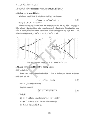 Chương 3 - Mật mã khoá công khai
126
3.8. ĐƯỜNG CONG ELLIPTIC VÀ CÁC HỆ MẬT LIÊN QUAN
3.8.1. Các đường cong Elliptic.
Một đường cong Elliptic là một phương trình bậc 3 có dạng sau:
2 3 2
y axy by x cx dx e      (3.28)
Trong đó , , , ,a b c d e là các số thực.
Trên các đường cong E ta xác định một phép cộng đặc biệt với một điểm O được gọi là
điểm vô cực. Nếu trên đường thẳng cắt đường cong E ở ba điểm thì tổng của chúng bằng
điểm vô cực O (điểm O này có vai trò như phần tử đơn vị trong phép cộng này). Hình 3.7 sau
mô tả các đường cong E 2 3
2 5y x x   và 2 3
2 1y x x  
Hình 3.7. Các đường cong 2 3
2 5y x x   và 2 3
2 1y x x  
3.8.2. Các đường cong Elliptic trên trường Galois
Định nghĩa 3.27:
Đường cong Elliptic trên trường hữu hạn pZ (với p là số nguyên tố) dạng Weiestrass
được mô tả như sau:
2 3
mody x ax b p   (3.29)
với ; ,px a bZ nguyên dương.
Điều kiện tồn tại là:
3 2
4 27 mod 0a b p    (3.30)
Ví dụ 3.30:
Xét 17p  và đường cong elliptic: 2 3
1mod17y x x   .
4 27mod17 14 0     đảm bảo điều kiện tồn tại.
Xác định các thặng dư bậc 2: 17Q
PTIT
 