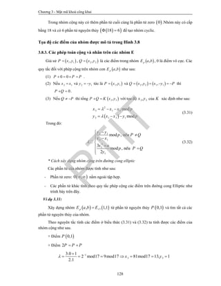 Chương 3 - Mật mã khoá công khai
128
Trong nhóm cộng này có thêm phần tử cuối cùng là phần tử zero  0 .Nhóm này có cấp
bằng 18 và có 6 phần tử nguyên thủy   18 6  để tạo nhóm cyclic.
Tọa độ các điểm của nhóm được mô tả trong Hình 3.8
3.8.3. Các phép toán cộng và nhân trên các nhóm E
Giả sử  1 1,P x y ,  2 2,Q x y là các điểm trong nhóm  ,pE a b , 0 là điểm vô cực. Các
quy tắc đối với phép cộng trên nhóm con  ,pE a b như sau:
(1) 0 0P P P    .
(2) Nếu 2 1x x và 2 1y y  tức là  1 1,P x y và    2 2 1 1, ,Q x y x y P     thì
0P Q  .
(3) Nếu Q P  thì tổng  3 3,P Q K x y  với tọa độ 3 3,x y của K xác định như sau:
 
2
3 1 2
3 1 3 1
mod
mod
x x x p
y x x y p


  
  
(3.31)
Trong đó:
2 1
2 1
2
1
1
mod ,
3
mod ,
2
nÕu
nÕu
y y
p P Q
x x
x a
p P Q
y


 

 

(3.32)
* Cách xây dựng nhóm cộng trên đường cong elliptic
Các phần tử của nhóm được tính như sau:
- Phần tử zero:  0 ,  nằm ngoài tập hợp.
- Các phần tử khác tính theo quy tắc phép cộng các điểm trên đường cong Elliptic như
trình bày trên đây.
Ví dụ 3.31:
Xây dựng nhóm    17, 1,1pE a b E từ phần tử nguyên thủy  0,1P và tìm tất cả các
phần tử nguyên thủy của nhóm.
Theo nguyên tắc tính các điểm ở biểu thức (3.31) và (3.32) ta tính được các điểm của
nhóm cộng như sau.
+ Điểm  0,1P
+ Điểm 2P P P 
1
3 3
3.0 1
2 mod17 9mod17 81mod17 13, 1
2.1
x y 
      
PTIT
 