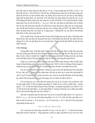 Ch­¬ng 1: NhËp m«n mËt m· häc
13
báo một cách bí mật) cũng lớn như bản rõ. Ví dụ , trong trường hợp hệ OTP, ta cần n bit
khoá để mã hoá n bit của bản rõ. Vấn đề này sẽ không quan trọng nếu có thể dùng cùng một
khoá để mã hoá các bản tin khác nhau; tuy nhiên, độ an toàn của các hệ mật an toàn không
điều kiện lại phụ thuộc vào một thực tế là mỗi khoá chỉ được dùng cho một lần mã. Ví dụ
OTP không thể đứng vững trước tấn công chỉ với bản rõ đã biết vì ta có thể tính được K bằng
phép hoặc loại trừ xâu bit bất kỳ x và ( )Ke x . Bởi vậy, cần phải tạo một khóa mới và thông
báo nó trên một kênh bảo mật đối với mỗi bản tin trước khi gửi đi. Điều này tạo ra khó khăn
cho vấn đề quản lý khoá và gây hạn chế cho việc sử dụng rộng rãi OTP. Tuy nhiên OTP vẫn
được áp dụng trong lĩnh vực quân sự và ngoại giao, ở những lĩnh vực này độ an toàn không
điều kiện có tầm quan trọng rất lớn.
Lịch sử phát triển của mật mã học là quá trình cố gắng tạo các hệ mật có thể dùng một
khoá để tạo một xâu bản mã tương đối dài (tức có thể dùng một khoá để mã nhiều bản tin)
nhưng chí ít vẫn còn giữ được độ an toàn tính toán. Chuẩn mã dữ liệu (DES) là một hệ mật
thuộc loại này.
1.4.2. Entropy
Trong phần trước ta đã thảo luận về khái niệm độ mật hoàn thiện và đặt mối quan tâm
vào một trường hợp đặc biệt, khi một khoá chỉ được dùng cho một lần mã. Bây giờ ta sẽ xét
điều sẽ xẩy ra khi có nhiều bản rõ được mã bằng cùng một khoá và bằng cách nào mà thám
mã có thể thực hiện có kết quả phép tấn công chỉ với bản mã trong thời gian đủ lớn.
Công cụ cơ bản trong nghiên cứu bài toán này là khái niệm Entropy. Đây là khái niệm
trong lý thuyết thông tin do Shannon đưa ra vào năm 1948. Có thể coi Entropy là đại lượng đo
thông tin hay còn gọi là độ bất định. Nó được tính như một hàm của phân bố xác suất.
Giả sử ta có một biến ngẫu nhiên X nhận các giá trị trên một tập hữu hạn theo một phân
bố xác suất ( )p X . Thông tin thu nhận được bởi một sự kiện xảy ra tuân theo một phân bố
( )p X là gì? Tương tự, nếu sự kiện còn chưa xảy ra thì cái gì là độ bất định và kết quả bằng
bao nhiêu? Đại lượng này được gọi là Entropy của X và được kí hiệu là ( )H X .
Các ý tưởng này có vẻ như khá trừu tượng, bởi vậy ta sẽ xét một ví dụ cụ thể hơn. Giả
sử biến ngẫu nhiên X biểu thị phép tung đồng xu. Phân bố xác suất là: p(mặt xấp) = p(mặt
ngửa) = 1/2. Có thể nói rằng, thông tin (hay Entropy) của phép tung đồng xu là một bit vì ta
có thể mã hoá mặt xấp bằng 1 và mặt ngửa bằng 0. Tương tự Entropy của n phép tung đồng
tiền có thể mã hoá bằng một xâu bit có độ dài n .
Xét một ví dụ phức tạp hơn một chút. Giả sử ta có một biến ngẫu nhiên X có 3 giá trị có
thể là 1 2 3, ,x x x với các xác suất tương ứng bằng 1/2, 1/4, 1/4. Cách mã hiệu quả nhất của 3
biến cố này là mã hoá 1x là 0, mã của 2x là 10 và mã của 3x là 11. Khi đó số bit trung bình
trong phép mã hoá này là:
1/2  1 +1/4  2 + 1/4  2 = 3/2.
Các ví dụ trên cho thấy rằng, một biến cố xảy ra với xác suất 2 n
có thể mã hoá được
bằng một xâu bit có độ dài n . Tổng quát hơn, có thể coi rằng, một biến cố xảy ra với xác suất
PTIT
 