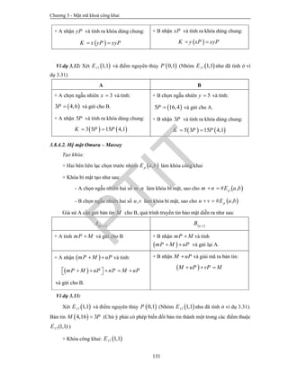 Chương 3 - Mật mã khoá công khai
131
+ A nhận yP và tính ra khóa dùng chung:
 K x yP xyP 
+ B nhận xP và tính ra khóa dùng chung:
 K y xP xyP 
Ví dụ 3.32: Xét  17 1,1E và điểm nguyên thủy  0,1P (Nhóm  17 1,1E như đã tính ở ví
dụ 3.31)
A B
+ A chọn ngẫu nhiên 3x  và tính:
 3 4,6P  và gửi cho B.
+ A nhận 5P và tính ra khóa dùng chung:
   3 5 15 4,1K P P 
+ B chọn ngẫu nhiên 5y  và tính:
 5 16,4P  và gửi cho A.
+ B nhận 3P và tính ra khóa dùng chung:
   5 3 15 4,1K P P 
3.8.4.2. Hệ mật Omura – Massey
Tạo khóa:
+ Hai bên liên lạc chọn trước nhóm  ,pE a b làm khóa công khai
+ Khóa bí mật tạo như sau:
- A chọn ngẫu nhiên hai số ,m n làm khóa bí mật, sao cho  # ,pm n E a b 
- B chọn ngẫu nhiên hai số ,u v làm khóa bí mật, sao cho  # ,pu v E a b 
Giả sử A cần gửi bản tin M cho B, quá trình truyền tin bảo mật diễn ra như sau:
 ,m n
A  ,u v
B
+ A tính mP M và gửi cho B + B nhận mP M và tính
 mP M uP  và gửi lại A.
+ A nhận  mP M uP  và tính:
 mP M uP nP M uP       
và gửi cho B.
+ B nhận M uP và giải mã ra bản tin:
 M uP vP M  
Ví dụ 3.33:
Xét  17 1,1E và điểm nguyên thủy  0,1P (Nhóm  17 1,1E như đã tính ở ví dụ 3.31).
Bản tin  4,16 3M P (Chú ý phải có phép biến đổi bản tin thành một trong các điểm thuộc
17 (1,1)E )
+ Khóa công khai:  17 1,1E
PTIT
 