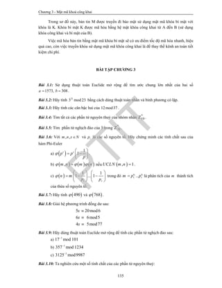 Chương 3 - Mật mã khoá công khai
135
Trong sơ đồ này, bản tin M được truyền đi bảo mật sử dụng mật mã khóa bí mật với
khóa là K. Khóa bí mật K được mã hóa bằng hệ mật khóa công khai từ A đến B (sử dụng
khóa công khai và bí mật của B).
Việc mã hóa bản tin bằng mật mã khóa bí mật sẽ có ưu điểm tốc độ mã hóa nhanh, hiệu
quả cao, còn việc truyền khóa sử dụng mật mã khóa công khai là để thay thế kênh an toàn tiết
kiệm chi phí.
BÀI TẬP CHƯƠNG 3
Bài 3.1: Sử dụng thuật toán Euclide mở rộng để tìm ước chung lớn nhất của hai số
1573, 308a b  .
Bài 3.2: Hãy tính 32
3 mod 23 bằng cách dùng thuật toán nhân và bình phương có lặp.
Bài 3.3: Hãy tính các căn bậc hai của 12mod37 .
Bài 3.4: Tìm tất cả các phần tử nguyên thuỷ của nhóm nhân *
19Z .
Bài 3.5: Tìm phần tử nghịch đảo của 3 trong *
31Z .
Bài 3.6: Với , ,m n s N và ip là các số nguyên tố. Hãy chứng minh các tính chất sau của
hàm Phi-Euler
a)   1
1s s
p p
p

 
  
 
.
b)      ,m n m n   nếu  , 1UCLN m n  .
c)  
1
1 1
1 ... 1
r
n m
p p

   
     
   
trong đó 1 1
1 ...e e
rm p p là phân tích của m thành tích
của thừa số nguyên tố.
Bài 3.7: Hãy tính  490 và  768 .
Bài 3.8: Giải hệ phương trình đồng dư sau:
5 20mod6
6 6mod5
4 5mod77
x
x
x



Bài 3.9: Hãy dùng thuật toán Euclide mở rộng để tính các phần tử nghịch đảo sau:
a) 1
17 mod 101
b) 1
357 mod 1234
c) 1
3125 mod9987
Bài 3.10: Ta nghiên cứu một số tính chất của các phần tử nguyên thuỷ:
PTIT
 