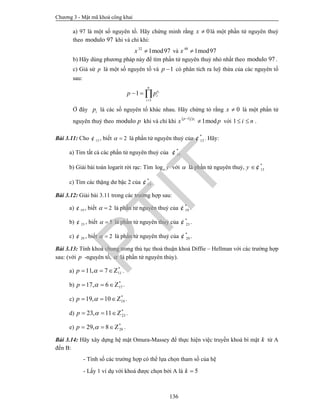 Chương 3 - Mật mã khoá công khai
136
a) 97 là một số nguyên tố. Hãy chứng minh rằng 0x  là một phần tử nguyên thuỷ
theo 97modulo khi và chỉ khi:
32
1mod97x  và 48
1mod97x 
b) Hãy dùng phương pháp này để tìm phần tử nguyên thuỷ nhỏ nhất theo 97modulo .
c) Giả sử p là một số nguyên tố và 1p  có phân tích ra luỹ thừa của các nguyên tố
sau:
1
1 i
n
e
i
i
p p

  
Ở đây ip là các số nguyên tố khác nhau. Hãy chứng tỏ rằng 0x  là một phần tử
nguyên thuỷ theo pmodulo khi và chỉ khi
 1
1modip p
x p

 với 1 i n  .
Bài 3.11: Cho 13¢ , biết 2  là phần tử nguyên thuỷ của *
13¢ . Hãy:
a) Tìm tất cả các phần tử nguyên thuỷ của *
13¢
b) Giải bài toán logarit rời rạc: Tìm log y với  là phần tử nguyên thuỷ, *
13y ¢
c) Tìm các thặng dư bậc 2 của *
13¢
Bài 3.12: Giải bài 3.11 trong các trường hợp sau:
a) 19¢ , biết 2  là phần tử nguyên thuỷ của *
19¢ .
b) 23¢ , biết 5  là phần tử nguyên thuỷ của *
23¢ .
c) 29¢ , biết 2  là phần tử nguyên thuỷ của *
29¢ .
Bài 3.13: Tính khoá chung trong thủ tục thoả thuận khoá Diffie – Hellman với các trường hợp
sau: (với p -nguyên tố,  là phần tử nguyên thủy).
a) *
1111, 7p   Z .
b) *
1717, 6p   Z .
c) *
1919, 10p   Z .
d) *
2323, 11p   Z .
e) *
2929, 8p   Z .
Bài 3.14: Hãy xây dựng hệ mật Omura-Massey để thực hiện việc truyền khoá bí mật k từ A
đến B:
- Tính số các trường hợp có thể lựa chọn tham số của hệ
- Lấy 1 ví dụ với khoá được chọn bởi A là 5k 
PTIT
 