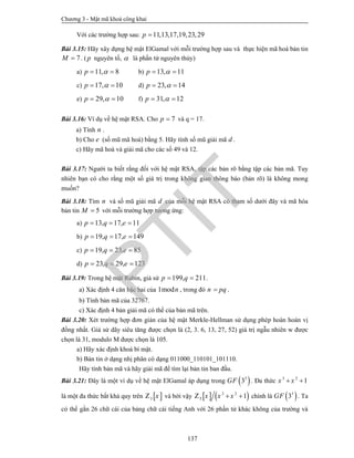 Chương 3 - Mật mã khoá công khai
137
Với các trường hợp sau: 11,13,17,19,23,29p 
Bài 3.15: Hãy xây dựng hệ mật ElGamal với mỗi trường hợp sau và thực hiện mã hoá bản tin
7M  . ( p nguyên tố,  là phần tử nguyên thủy)
a) 11, 8p   b) 13, 11p  
c) 17, 10p   d) 23, 14p  
e) 29, 10p   f) 31, 12p  
Bài 3.16: Ví dụ về hệ mật RSA. Cho 7p  và q = 17.
a) Tính n .
b) Cho e (số mũ mã hoá) bằng 5. Hãy tính số mũ giải mã d .
c) Hãy mã hoá và giải mã cho các số 49 và 12.
Bài 3.17: Người ta biết rằng đối với hệ mật RSA, tập các bản rõ bằng tập các bản mã. Tuy
nhiên bạn có cho rằng một số giá trị trong không gian thông báo (bản rõ) là không mong
muốn?
Bài 3.18: Tìm n và số mũ giải mã d của mỗi hệ mật RSA có tham số dưới đây và mã hóa
bản tin 5M  với mỗi trường hợp tương ứng:
a) 13, 17, 11p q e  
b) 19, 17, 149p q e  
c) 19, 23, 85p q e  
d) 23, 29, 123p q e  
Bài 3.19: Trong hệ mật Rabin, giả sử 199, 211p q  .
a) Xác định 4 căn bậc hai của 1modn , trong đó n pq .
b) Tính bản mã của 32767.
c) Xác định 4 bản giải mã có thể của bản mã trên.
Bài 3.20: Xét trường hợp đơn giản của hệ mật Merkle-Hellman sử dụng phép hoán hoán vị
đồng nhất. Giả sử dãy siêu tăng được chọn là (2, 3. 6, 13, 27, 52) giá trị ngẫu nhiên w được
chọn là 31, modulo M được chọn là 105.
a) Hãy xác định khoá bí mật.
b) Bản tin ở dạng nhị phân có dạng 011000_110101_101110.
Hãy tính bản mã và hãy giải mã để tìm lại bản tin ban đầu.
Bài 3.21: Đây là một ví dụ về hệ mật ElGamal áp dụng trong  3
3GF . Đa thức 3 2
1x x 
là một đa thức bất khả quy trên  3 xZ và bởi vậy    3 2
3 1x x x Z chính là  3
3GF . Ta
có thể gắn 26 chữ cái của bảng chữ cái tiếng Anh với 26 phần tử khác không của trường và
PTIT
 
