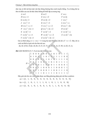 Chương 3 - Mật mã khoá công khai
138
như vậy có thể mã hoá một văn bản thông thường theo cách truyền thống. Ta sẽ dùng thứ tự
theo từ điển của các đa thức khác không để thiết lập sự tương ứng.
2
2 2 2
2 2 2
2 2 2
2 2 2
2 2 2
2 2
1 2
1 2 2
2 1 2 2
1 2
1 2 2
2 1 2 2 2
2 1 2 2 2
2 1 2 2 2 2
2 2 1 2 2 2
A B C x
D x E x F x
G x H x I x
J x K x L x x
M x x N x x O x x
P x x Q x x R x
S x T x U x x
V x x W x x X x x
Y x x Z x x
  
    
    
     
       
      
     
       
     
Giả sử Bob dùng x  và a = 11 trong hệ mật ElGamal, khi đó 2a
x   . Hãy chỉ ra
cách mà Bob sẽ giải mã cho bản mã sau:
(K, H) (P,X) (N,K) (H, R) (T, F) (V, Y) (E, H) (F, A) (T, W) (J, D) (V, J).
Bài 3.22: Mã BCH (15, 7, 5) có ma trận kiểm tra sau:
1 0 0 0 1 0 0 1 1 0 1 0 1 1 1
0 1 0 0 1 1 0 1 0 1 1 1 1 0 0
0 0 1 0 0 1 1 0 1 0 1 1 1 1 0
0 0 0 1 0 0 1 1 0 1 0 1 1 1 1
1 0 0 0 1 1 0 0 0 1 1 0 0 0 1
0 0 0 1 1 0 0 0 1 1 0 0 0 1 1
0 0 1 1 0 0 0 1 1 0 0 1 1 1 0
0 1 1 1 1 0 1 1 1 1 0 1 1 1 1
H
 
 
 
 
 
 
 
 
 
 
  
 
Hãy giải mã cho các vectơ nhận được sau bằng phương pháp giải mã theo syndrom:
a)  1, 1, 0, 0, 0, 0, 0, 0, 0, 0, 0, 0, 0, 0, 0r 
b)  1, 1, 0, 1, 1, 1, 1, 0, 1, 0, 1, 1, 0, 0, 0r 
c)  1, 0, 1, 0, 1, 0, 0, 1, 0, 1, 1, 0, 0, 0, 0r 
PTIT
 