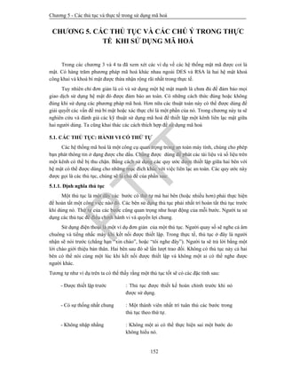 Chương 5 - Các thủ tục và thực tế trong sử dụng mã hoá
152
CHƯƠNG 5. CÁC THỦ TỤC VÀ CÁC CHÚ Ý TRONG THỰC
TẾ KHI SỬ DỤNG MÃ HOÁ
Trong các chương 3 và 4 ta đã xem xét các ví dụ về các hệ thống mật mã được coi là
mật. Có hàng trăm phương pháp mã hoá khác nhau ngoài DES và RSA là hai hệ mật khoá
công khai và khoá bí mật được thừa nhận rộng rãi nhất trong thực tế.
Tuy nhiên chỉ đơn giản là có và sử dụng một hệ mật mạnh là chưa đủ để đảm bảo mọi
giao dịch sử dụng hệ mật đó được đảm bảo an toàn. Có những cách thức đúng hoặc không
đúng khi sử dụng các phương pháp mã hoá. Hơn nữa các thuật toán này có thể được dùng để
giải quyết các vấn đề mà bí mật hoặc xác thực chỉ là một phần của nó. Trong chương này ta sẽ
nghiên cứu và đánh giá các kỹ thuật sử dụng mã hoá để thiết lập một kênh liên lạc mật giữa
hai người dùng. Ta cũng khai thác các cách thích hợp để sử dụng mã hoá
5.1. CÁC THỦ TỤC: HÀNH VI CÓ THỨ TỰ
Các hệ thống mã hoá là một công cụ quan trọng trong an toàn máy tính, chúng cho phép
bạn phát thông tin ở dạng được che dấu. Chúng được dùng để phát các tài liệu và số liệu trên
một kênh có thể bị thu chặn. Bằng cách sử dụng các quy ước được thiết lập giữa hai bên với
hệ mật có thể được dùng cho những mục đích khác với việc liên lạc an toàn. Các quy ước này
được gọi là các thủ tục, chúng sẽ là chủ đề của phần sau:
5.1.1. Định nghĩa thủ tục
Một thủ tục là một dãy các bước có thứ tự mà hai bên (hoặc nhiều hơn) phải thực hiện
để hoàn tất một công việc nào đó. Các bên sử dụng thủ tục phải nhất trí hoàn tất thủ tục trước
khi dùng nó. Thứ tự của các bước cũng quan trọng như hoạt động của mỗi bước. Người ta sử
dụng các thủ tục để điều chỉnh hành vi và quyền lợi chung.
Sử dụng điện thoại là một ví dụ đơn giản của một thủ tục. Người quay số sẽ nghe cả âm
chuông và tiếng nhấc máy khi kết nối được thiết lập. Trong thực tế, thủ tục ở đây là người
nhận sẽ nói trước (chẳng hạn “xin chào”, hoặc “tôi nghe đây”). Người ta sẽ trả lời bằng một
lời chào giới thiệu bản thân. Hai bên sau đó sẽ lần lượt trao đổi. Không có thủ tục này cả hai
bên có thể nói cùng một lúc khi kết nối được thiết lập và không một ai có thể nghe được
người khác.
Tương tự như ví dụ trên ta có thể thấy rằng một thủ tục tốt sẽ có các đặc tính sau:
- Được thiết lập trước : Thủ tục được thiết kế hoàn chỉnh trước khi nó
được sử dụng.
- Có sự thống nhất chung : Một thành viên nhất trí tuân thủ các bước trong
thủ tục theo thứ tự.
- Không nhập nhằng : Không một ai có thể thực hiện sai một bước do
không hiểu nó.
PTIT
 