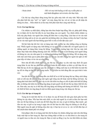 Chương 5 - Các thủ tục và thực tế trong sử dụng mã hoá
153
- Hoàn chỉnh : Đối với mọi tình huống có thể xảy ra đều phải có
một hành độngđược mô tả trước cần thực hiện.
Các thủ tục cũng được dùng trong liên lạc giữa máy tính với máy tính. Một máy tính
cần phải biết khi nào “nói” và “nghe” với máy đang liên lạc với nó và liệu nó đã nhận đủ
thông tin chưa… Hiển nhiên là cả hai máy tính phải tuân theo cùng một thủ tục.
5.1.2. Các loại thủ tục
Các nhiệm vụ nhất định, chẳng hạn như thoả thuận hợp đồng, bầu cử, phân phối thông
tin và thậm chí là chơi bài đều là các hoạt động của con người. Tuy nhiên nhiều nhiệm vụ
kiểu này phụ thuộc vào người làm chứng để đảm bảo vị công bằng. Liệu bạn có tin vào một
người nói rằng anh ta sẽ xóc các quân bài mà không nhìn vào chúng và đưa cho bạn? Liệu bạn
có tin vào một người nếu bạn không quen biết và nếu số tiền đặt cược cao?
Xã hội hiện đại đòi hỏi việc sử dụng máy tính và liên lạc như những công cụ thương
mại. Nhiều người sử dụng máy tính không có sự quen biết cá nhân đối với người quản lý và
những người sử dụng khác trong hệ thống. Trong nhiều trường hợp việc liên lạc máy tính
được thực hiện trên những khoảng cách lớn. Do tính vô danh và do khoảng cách người dùng
sẽ không tin vào các nhà quản lý và những ngườidùng khác trong hệ thống. Để sử dụng máy
tính một cách hiệu quả ta phải phát triển các thủ tục mà nhờ chúng hai người đa nghi có thể
giao tiếp với nhau và tin vào sự công bằng.
Hơn nữa để điều chỉnh hành vi, các thủ tục còn phục vụ cho một mục đích rất quan
trọng khác là các thủ tục phải tách quá trình hoàn tất một nhiệm vụ khỏi cơ chế thực thi nó.
Một thủ tục sẽ chỉ xác định các quy tắc của hành vi. Bằng cách này ta có thể kiểm tra một thủ
tục để tin rằng nó đạt kết quả mong muốn. Ta sẽ kiểm tra tính đúng đắn của quá trình ở mức
cao.
Sau khi đã tin vào tính đúng đắn của thiết kế ta có thể áp dụng thủ tục bằng cách dùng
một cơ chế nào đó (tức là dùng một ngôn ngữ riêng nào đó hoặc một hệ thống mã hoá). Áp
dụng phải tách khỏi thiết kế. Bởi vậy ta chỉ cần kiểm tra rằng cơ chế sẽ phải ảnh thiết kế đúng
đắn, ta không cần kiểm tra lại rằng ứng dụng sẽ giải quyết vấn đề mà thủ tục được thiết kế cho
nó. Hơn nữa, sau này ta có thể thay đổi ứng dụng mà không ảnh hưởng tới thiết kế. Việc tách
rời thiết kế khỏi các ứng dụng là một ưu điểm quan trọng trong việc dùng các thủ tục.
5.1.3. Các thủ tục có trọng tài
Trọng tài là một bên thứ ba vô tư được tin cậy để hoàn tất một giao dịch giữa hai bên
không tin cậy nhau. Nếu bạn bán một chiếc xe cho một người lạ và anh ta đưa cho bạn một
tấm séc thì bạn không có cách nào để biết rằng tấm séc này có giá trị không. Bạn muốn gửi
tấm séc này và giữ xe lại trong ít ngày cho tới khi bạn tin chắc rằng séc không có vấn đề gì.
Một người mua đa nghi sẽ không chịu như vậy vì bạn lại có cả xe và séc và biết đâu bạn có
thể chuồn khỏi thành phố với chúng?
Giải pháp ở đây là sử dụng một bên thứ ba được tín nhiệm chẳng hạn một chủ nhà băng
hoặc một luật sư làm trọng tài. Bạn trao chứng nhận sở hữu xe và chìa khoá xe cho trọng tài
và người mua xe đưa séc cho trọng tài. Bạn có một sự đồng ý tay ba vào thời điểm séc được
PTIT
 