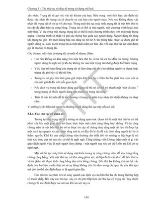 Chương 5 - Các thủ tục và thực tế trong sử dụng mã hoá
154
xác nhận. Trọng tài sẽ gửi séc vào tài khoản của bạn. Nếu trong một thời hạn xác định séc
được xác nhận thì trọng tài sẽ chuyển xe của bạn cho người mua. Nếu séc không được xác
nhận thì trọng tài sẽ trả xe về cho bạn. Trong một thủ tục máy tính, trọng tài là một bên thứ ba
tin cậy đủ đảm bảo sự công bằng. Trọng tài có thể là một người, một chương trình hoặc một
máy tính. Ví dụ trong một mạng, trọng tài có thể là một chương trình chạy trên một máy trong
mạng. Chương trình sẽ nhận và gửi các thông báo giữa các người dùng. Người dùng tin rằng
khi trọng tài gửi tới một thông báo nói rằng nó tới từ A thì thông báo thực sự được gửi từ
người dùng A. Khái niệm trọng tài là một khái niệm cơ bản đối với loại thủ tục an toàn được
gọi là thủ tục có trọng tài.
Các thủ tục máy tính có trọng tài có một số nhược điểm:
- Hai bên không có khả năng tìm một bên thứ ba vô tư mà cả hai đều tin tưởng. Những
người dùng đa nghi có lý khi họ không tin vào một trọng tài không được biết trên mạng.
- Việc duy trì hoạt động của trọng tài sẽ làm tăng chi phí cho những người sử dụng hoặc
mạng chi phí này có thể rất lớn.
- Trọng tài sẽ gây nên thời gian giữ chậm khi liên lạc vì bên thứ ba phải thu, xem xét và
rồi mới gửi đi đối với mỗi giao dịch.
- Nếu dịch vụ trọng tài được dùng quá nặng nề thì nó có thể trở thành một “nút cổ chai ”
trong mạng vì nhiều người dùng đều muốn có trọng tài riêng
- Tính bí mật trở nên dễ bị tổn thương vì trọng tài phải truy nhập tới nhiều thông tin nhạy
cảm.
Vì những lý do trên mà người ta thường tránh dùng thủ tục này nếu có thể.
5.1.4. Các thủ tục có phán xét
Tương tự như trọng tài là ý tưởng sử dụng quan toà. Quan toà là một bên thứ ba có thể
phán xét liệu một giao dịch có được thực hiện một cách công bằng hay không. Ví dụ công
chứng viên là một bên thứ ba vô tư được tin cậy sẽ chứng thực rằng một tài liệu đã được ký
một cách tự nguyện và xác nhận rằng anh ta có đầy đủ lý do để xác định rằng người ký là có
thẩm quyền. Chữ ký của công chứng viên thường cần thiết đối với những tư liệu hợp lệ mà
tính xác thực của nó sau này có thể bị nghi ngờ. Công chứng viên không thêm một tý gì vào
giao dịch ngoài việc là một người làm chứng - một người sau này có thể kiểm tra khi có sự
nghi ngờ.
Một số thủ tục máy tính sử dụng một kiểu tương tự công chứng viên để xây dựng bằng
chứng công bằng. Với một thủ tục có khả năng phán xét, số liệu đủ là cần thiết để bên thứ ba
vô tư phán xét được tính công bằng dựa trên bằng chứng. Bên thứ ba không chỉ có thể xác
định liệu hai bên tranh chấp có sử sự đúng không (tức là nằm trong các quy tắc của thủ tục)
mà còn có thể xác định được ai là người gian lận.
Các thủ tục có phán xét sẽ xoay quanh các dịch vụ của bên thứ ba chỉ trong trường hợp
có tranh chấp. Bởi vậy các thủ tục này có chi phí thấp hơn các thủ tục có trọng tài. Tuy nhiên
chúng chỉ xác định được sai sót sau khi sai sót xảy ra.
PTIT
 