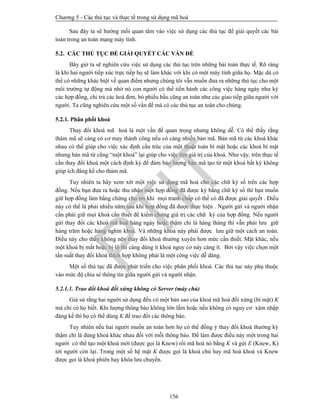 Chương 5 - Các thủ tục và thực tế trong sử dụng mã hoá
156
Sau đây ta sẽ hướng mối quan tâm vào việc sử dụng các thủ tục để giải quyết các bài
toán trong an toàn mạng máy tính.
5.2. CÁC THỦ TỤC ĐỂ GIẢI QUYẾT CÁC VẤN ĐỀ
Bây giờ ta sẽ nghiên cứu việc sử dụng các thủ tục trên những bài toán thực tế. Rõ ràng
là khi hai người tiếp xúc trực tiếp họ sẽ làm khác với khi có một máy tính giữa họ. Mặc dù có
thể có những khác biệt về quan điểm nhưng chúng tôi vẫn muốn đưa ra những thủ tục cho một
môi trường tự động mà nhờ nó con người có thể tiến hành các công việc hàng ngày như ký
các hợp đồng, chi trả các hoá đơn, bỏ phiếu bầu cũng an toàn như các giao tiếp giữa người với
người. Ta cũng nghiên cứu một số vấn đề mà có các thủ tục an toàn cho chúng.
5.2.1. Phân phối khoá
Thay đổi khoá mã hoá là một vấn đề quan trọng nhưng không dễ. Có thể thấy rằng
thám mã sẽ càng có cơ may thành công nếu có càng nhiều bản mã. Bản mã từ các khoá khác
nhau có thể giúp cho việc xác định cấu trúc của một thuật toán bí mật hoặc các khoá bí mật
nhưng bản mã từ cũng “một khoá” lại giúp cho việc tìm giá trị của khoá. Như vậy, trên thực tế
cần thay đổi khoá một cách định kỳ để đảm bảo lượng bản mã tạo từ một khoá bất kỳ không
giúp ích đáng kể cho thám mã.
Tuy nhiên ta hãy xem xét một việc sử dụng mã hoá cho các chữ ký số trên các hợp
đồng. Nếu bạn đưa ra hoặc thu nhận một hợp đồng đã được ký bằng chữ ký số thì bạn muốn
giữ hợp đồng làm bằng chứng cho tới khi mọi tranh chấp có thể có đã được giải quyết . Điều
này có thể là phải nhiều năm sau khi hợp đồng đã được thực hiện . Người gửi và người nhận
cần phải giữ mọi khoá cần thiết để kiểm chứng giá trị các chữ ký của hợp đồng. Nếu người
gửi thay đổi các khoá mã hoá hàng ngày hoặc thậm chí là hàng tháng thì vẫn phải lưu giữ
hàng trăm hoặc hàng nghìn khoá. Và những khoá này phải được lưu giữ một cách an toàn.
Điều này cho thấy không nên thay đổi khoá thường xuyên hơn mức cần thiết. Mặt khác, nếu
một khoá bị mất hoặc bị lộ thì càng dùng ít khoá nguy cơ này càng ít. Bởi vậy việc chọn một
tần suất thay đổi khoá thích hợp không phải là một công việc dễ dàng.
Một số thủ tục đã được phát triển cho việc phân phối khoá. Các thủ tục này phụ thuộc
vào mức độ chia sẻ thông tin giữa người gửi và người nhận.
5.2.1.1. Trao đổi khoá đối xứng không có Server (máy chủ)
Giả sử rằng hai người sử dụng đều có một bản sao của khoá mã hoá đối xứng (bí mật) K
mà chỉ có họ biết. Khi lượng thông báo không lớn lắm hoặc nếu không có nguy cơ xâm nhập
đáng kể thì họ có thể dùng K để trao đổi các thông báo.
Tuy nhiên nếu hai người muốn an toàn hơn họ có thể đồng ý thay đổi khoá thường kỳ
thậm chí là dùng khoá khác nhau đối với mỗi thông báo. Để làm được điều này một trong hai
người có thể tạo một khoá mới (được gọi là Knew) rồi mã hoá nó bằng K và gửi E (Knew, K)
tới người còn lại. Trong một số hệ mật K được gọi là khoá chủ hay mã hoá khoá và Knew
được gọi là khoá phiên hay khóa lưu chuyển.
PTIT
 