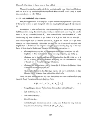 Chương 5 - Các thủ tục và thực tế trong sử dụng mã hoá
157
Nhược điểm của phương pháp này là hai người dùng phải cùng chia sẻ một khoá duy
nhất của họ. Các cặp người dùng khoá cũng cần các khoá duy nhất và nói chung n người
dùng phải cần tới ( 1) / 2n n  khoá.
5.2.1.2. Trao đổi khoá đối xứng có Server
Một phương pháp khác là sử dụng dịch vụ phân phối khoá trọng tâm cho 2 người dùng.
Ở thủ tục này số khoá sẽ giảm nhưng tính mềm dẻo của giải pháp cũng giảm đi một mức nào
đó.
Giả sử Pablo và Rơnê muốn có một khoá bí mật dùng để trao đổi các thông báo nhưng
họ không có khoá chung. Tuy nhiên ta cũng coi rằng có một kho chứa khoá trung tâm sao cho
Pablo và kho này có một khoá chung PK , Rơnê và kho có một khoá chung khác RK . Như
đã nêu trong [8], trước tiên Pablo sẽ gửi tới kho ( , , )PP R I báo danh tính của mình  P ,
danh tính của người nhận ( )R và một định danh PI để đánh dấu kết quả, kho sẽ gửi trở lại
thông tin của Pablo (giả sử rằng Pablo có thể gửi nhiều yêu cầu tới kho và cần một định danh
để phân biệt) và để tránh các tấn công theo kiểu phát lại (các tấn công dạng này có thể buộc
Pablo và Rơnê dùng lại khoá trước). Thông tin này không cần phải mã hoá vì:
 Nếu thông báo được đọc bởi một người ngoài (Chẳng hạn Octavia) thì việc biết
rằng Pablo và Rơnê muốn trao đổi thông báo riêng cũng chẳng gây tổn hại gì.
 Nếu thông báo bị thu chặn và bị sửa đổi thì trường hợp xấu nhất có thể xảy ra là
yêu cầu sẽ bị thay đổi từ yêu cầu Pablo/ Rơnê sang yêu cầu Pablo/ Octavia, vì vậy
sự thay đổi này sẽ được phát hiện ngay ở bước sau.
 Nếu thông báo bị Octavia thu chặn và không phát đi thì Pablo sẽ nhận thấy không
có trả lời và sẽ có hành động đối phó.
 Nếu thông báo bị Octavia thu chặn và giả mạo tạo một câu trả lời thì Pablo sẽ nhận
thấy rằng câu trả lời không được mã hoá đúng ở bước tiếp.
Trung tâm phân phối khoá sẽ tạo một khoá mã hoá mới cho Pablo và Rơnê để sử dụng
(ta gọi là PRK ). Trung tâm phân phối sẽ gửi cho Pablo.
    , , , , , ,P PR PR R PE I R K E K P K K (5.1)
 Trong phần giao dịch này Pablo sẽ nhận 4 tin sau được mã hoá bằng PK :
 Định danh thông báo PI .
 Tính danh của Rơnê R .
 Khoá liên lạc PRK .
 Một xâu bao gồm tính danh của anh ta và cũng khoá đó được mã bằng khoá của
trung tâm phân phối chung với Rơnê,   , ,PR RE K P K .
PTIT
 
