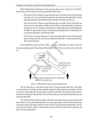 Chương 5 - Các thủ tục và thực tế trong sử dụng mã hoá
158
Pablo không thể giải mã thông tin cuối cùng này nhưng anh ta có thể gửi nó cho Rơnê.
Một lần nữa, các tấn công của Octavia cũng không thành công vì:
 Nếu Octavia thay R bằng O trong thông báo gốc của Pablo để thay đổi tính danh
của mình vào vị trí của Rơnê thì trong trả lời từ trung tâm phân phối Pablo sẽ nhận
thấy rằng tính danh của Rơnê đã bị thay đổi thành tính danh của Octavia.
 Nếu Octavia thay P bằng O trong thông báo gốc của Pablo để thay tính danh của
mình vào bị trí tính danh của Pablo. Khi đó Octavia (chứ không phải là Pablo) sẽ
thu được trả lời, còn về phân mình Rơnê sẽ xác định rằng Octavia (chứ không phải
là Pablo) là người muốn liên lạc với mình (qua thông báo được mã bằng khoá chỉ
có trung tâm phân phối và Rơnê được biết).
 Nếu Octavia thu chặn thông báo từ trung tâm phân phối thì toàn bộ thông báô
được mã bằng khoá KP nên Octavia không thể biết được và cũng không thể thay
đổi nó một cách logic.
Cuối cùng Pablo sẽ gửi cho Rơnê   , ,PR RE K P K , khoá được xác nhận và được ký
bởi trung tâm phân phối là khoá dùng để liên lạc với Pablo. Thủ tục này được chỉ ra trên hình
5.2.
Hình 5.2. Phân phối khoá qua trung tâm phân phối khoá
Thủ tục được đưa ra ở đây đòi hỏi phải luôn có trung tâm phân phối khoá. Việc thêm
vào trung tâm này có thể gây ra hiện tượng tắc nghẽn (do nhiều người yêu cầu khoá), nó cũng
là một mục tiêu rất hấp dẫn để qua mặt tại sao Octavia lại phải mất thời gian để thu chặn và
thay đổi các thông báo riêng nếu như cô ta có thể qua mặt, giả mạo hoặc làm mất hiệu lực của
trung tâm phân phối.
Tuy nhiên sơ đồ này tốt khi mở rộng vì khi thêm một người dùng mới chỉ cần thêm một
khoá chung vơí trung tâm phân phối khoá. Hơn nữa, người dùng có thể thay đổi khoá thường
xuyên theo mong muốn bằng cách đưa ra yêu cầu khoá mới cho trung tâm phân phối. Thủ tục
này cũng thích hợp khi Pablo và Rơnê không cần trao đổi liên lạc trước nếu họ đã được ghi
nhận ở trung tâm phân phối.
(1) Hãy trao cho tôi
khoá để liên lạc với
Rơ nê
(2) Đây là khoá cho
bạn và một bản sao
cho Rơ nê
 (3) Rơnê, trung tâm phân phối đã cho tôi khoá này
dùng để liên lạc giữa hai ta
Trung tâm
phân phối
PTIT
 