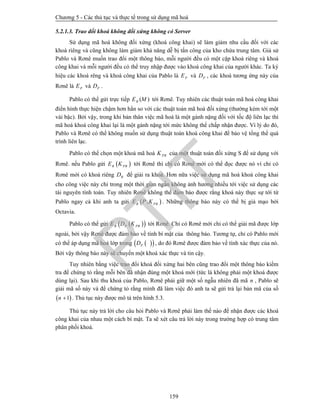 Chương 5 - Các thủ tục và thực tế trong sử dụng mã hoá
159
5.2.1.3. Trao đổi khoá không đối xứng không có Server
Sử dụng mã hoá không đối xứng (khoá công khai) sẽ làm giảm nhu cầu đối với các
khoá riêng và cũng không làm giảm khả năng dễ bị tấn công của kho chứa trung tâm. Giả sử
Pablo và Rơnê muốn trao đổi một thông báo, mỗi người đều có một cặp khoá riêng và khoá
công khai và mỗi người đều có thể truy nhập được vào khoá công khai của người khác. Ta ký
hiệu các khoá rêng và khoá công khai của Pablo là PE và PD , các khoá tương ứng này của
Rơnê là PE và PD .
Pablo có thể gửi trực tiếp ( )RE M tới Rơnê. Tuy nhiên các thuật toán mã hoá công khai
điển hình thực hiện chậm hơn hẳn so với các thuật toán mã hoá đối xứng (thường kém tới một
vài bậc). Bởi vậy, trong khi bản thân việc mã hoá là một gánh nặng đối với tốc độ liên lạc thì
mã hoá khoá công khai lại là một gánh nặng tới mức không thể chấp nhận được. Vì lý do đó,
Pablo và Rơnê có thể không muốn sử dụng thuật toán khoá công khai để bảo vệ tổng thể quá
trình liên lạc.
Pablo có thể chọn một khoá mã hoá PRK của một thuật toán đối xứng S để sử dụng với
Rơnê. nếu Pablo gửi  R PRE K tới Rơnê thì chỉ có Rơnê mới có thể đọc được nó vì chỉ có
Rơnê mới có khoá riêng RD để giải ra khoá. Hơn nữa việc sử dụng mã hoá khoá công khai
cho công việc này chỉ trong một thời gian ngắn không ảnh hưởng nhiều tới việc sử dụng các
tài nguyên tính toán. Tuy nhiên Rơnê không thể đảm bảo được rằng khoá này thực sự tới từ
Pablo ngay cả khi anh ta gửi  ,R PRE P K . Những thông báo này có thể bị giả mạo bởi
Octavia.
Pablo có thể gửi   R P PRE D K tới Rơnê. Chỉ có Rơnê mới chỉ có thể giải mã được lớp
ngoài, bởi vậy Rơnê được đảm bảo về tính bí mật của thông báo. Tương tự, chỉ có Pablo mới
có thể áp dụng mã hoá lớp trong   PD , do đó Rơnê được đảm bảo về tính xác thực của nó.
Bởi vậy thông báo này sẽ chuyển một khoá xác thực và tin cậy.
Tuy nhiên bằng việc trao đổi khoá đối xứng hai bên cũng trao đổi một thông báo kiểm
tra để chứng tỏ rằng mỗi bên đã nhận đúng một khoá mới (tức là không phải một khoá được
dùng lại). Sau khi thu khoá của Pablo, Rơnê phải giữ một số ngẫu nhiên đã mã n , Pablo sẽ
giải mã số này và để chứng tỏ rằng mình đã làm việc đó anh ta sẽ gửi trả lại bản mã của số
 1n  . Thủ tục này được mô tả trên hình 5.3.
Thủ tục này trả lời cho câu hỏi Pablo và Rơnê phải làm thế nào để nhận được các khoá
công khai của nhau một cách bí mật. Ta sẽ xét câu trả lời này trong trường hợp có trung tâm
phân phối khoá.
PTIT
 