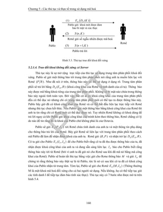 Chương 5 - Các thủ tục và thực tế trong sử dụng mã hoá
160
Hình 5.3. Thủ tục trao đổi khoá đối xứng
5.2.1.4. Trao đổi khoá không đối xứng có Server
Thủ tục này là sự mở rộng trực tiếp của thủ tục sử dụng trung tâm phân phối khoá đối
xứng. Pablo sẽ gửi một thông báo tới trung tâm phân phối nói rằng anh ta muốn liên lạc với
Rơnê ( )P R . Như đã nói ở trên, thông báo này có thể sử dụng ở dạng rõ. Trung tâm phân
phối sẽ trả lời bằng ( , )D RD E R (khoá công khai của Rơnê và tính danh của cô ta). Thông báo
này được mã bằng khoá riêng của trung tâm phân phối. Không có bí mật nào chứa trong thông
báo này ngoài tính toàn vẹn. Bởi vậy, bất cứ ai có khoá công khai của trung tâm phân phối
đều có thể đọc nó nhưng chỉ có trung tâm phân phối mới có thể tạo ra được thông báo này.
Pablo bây giờ đã có khoá công khai của Rơnê và có thể bắt đầu liên lạc trực tiếp với Rơnê
nhưng thủ tục chưa kết thúc. Nếu Pablo gửi một thông báo bằng khoá công khai của Rơnê thì
anh ta tin rằng chỉ có Rơnê mới có thể đọc được nó. Tuy nhiên Rơnê không có khoá dùng để
trả lời ngay cả khi Pablo gửi khoá công khai của mình kèm theo thông báo, Rơnê chẳng có lý
do nào để tin rằng đó là khoá của Pablo chứ không phải là của Octavia.
Pablo sẽ gửi ( , )R PE P I tới Rơnê chứa tính danh của anh ta và một thông tin phụ dùng
cho thông báo trả lời của Rơnê. Bây giờ Rơnê sẽ liên lạc với trung tâm phân phối theo cách
mã Pablo đã làm để nhận được khoá của anh ta. Rơnê gửi ( , )R P và nhận trở lại ( , )D RD E R .
Cô ta gửi cho Pablo ( , )P P RE I I để cho Pablo biết rằng cô ta đã thu được thông báo của ta, đã
nhận được khoá công khai của anh ta và đang sẵn sàng liên lạc. PI báo cho Pablo biết rằng
thông báo này tới từ Rơnê (bởi vì anh ta đã gửi nó cho Rơnê sau khi đã mã nó bằng mã công
khai của Rơnê). Pablo sẽ hoàn tất thủ tục bằng việc gửi cho Rơne thông báo M và gửi RI để
chứng tỏ rằng thông báo này thật sự là từ Pablo, tức là nó có sau khi cô ta đã có khoá công
khai của Pablo nhận từ trung tâm. Tóm lại, Pablo sẽ gửi cho Rơnê ( , )R RE M I (Thông thường
M là một khoá mã hoá đối xứng cho cả hai người sử dụng. Nếu không, họ có thể tiếp tục gửi
các tính danh I để tiếp tục đảm bảo tính xác thực). Thủ tục này có 7 bước như được mô tả trên
hình 5.4.
 (2) ( , )S n K
Rơnê gửi số ngẫu nhiên được mã hoá
(1)  ( )R PE D K
Pablo gửi khoá mới được đảm
bảo bí mật và xác thực
(3) ( 1, )S n K
Pablo trả lời
Pablo
Rơnê
PTIT
 