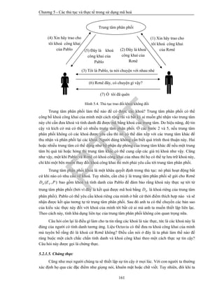 Chương 5 - Các thủ tục và thực tế trong sử dụng mã hoá
161
Hình 5.4. Thủ tục trao đổi khoá không đối
Trung tâm phân phối làm thế nào để có được các khoá? Trung tâm phân phối có thể
công bố khoá công khai của mình một cách rộng rãi và bất kỳ ai muốn ghi nhận vào trung tâm
này chỉ cần đưa khoá và tính danh đã được mã bằng khoá của trung tâm. Do hiệu năng, độ tin
cậy và kích cở mà có thể có nhiều trung tâm phân phối. Ở các bước 2 và 5, nếu trung tâm
phân phối không có các khoá được yêu cầu thì nó có thể dàn xếp với các trung tâm khác để
thu nhận và phân phối lại các khoá. Người dùng không cần biết quá trình thoả thuận này. Hai
hoặc nhiều trung tâm có thể dùng như bộ phận dự phòng của trung tâm khác để nếu một trung
tâm bị quá tải hoặc hỏng thì trung tâm khác có thể cung cấp các giá trị khoá như vậy. Cũng
như vậy, một khi Pablo và Rơnê có khoá công khai của nhau thì họ có thể tự lưu trữ khoá này,
chỉ khi một bên muốn thay đổi khoá công khai thì mới phải yêu cầu tới trung tâm phân phối.
Trung tâm phân phối khoá là một khâu quyết định trong thủ tục: nó phải hoạt động bất
cứ khi nào có nhu cầu về khoá. Tuy nhiên, cần chú ý là trung tâm phân phối sẽ gửi cho Rơnê
( , )D PD E P bao gồm khoá và tính danh của Pablo để đảm bảo rằng khoá này thực sự tới từ
trung tâm phân phối (bởi vì đây là kết quả được mã hoá bằng DD là khoá riêng của trung tâm
phân phối). Pablo có thể yêu cầu khoá riêng của mình ở bất cứ thời điểm thích hợp nào và sẽ
nhận được kết qủa tương tự từ trung tâm phân phối. Sau đó anh ta có thể chuyển các bản sao
của kiểu xác thực này đối với khoá của mình tới bất cứ ai mà anh ta muốn thiết lập liên lạc.
Theo cách này, tính khả dụng liên tục của trung tâm phân phối không còn quan trọng nữa.
Câu hỏi còn lại là điều gì làm cho ta tin rằng các khoá là xác thực, tức là các khoá này là
đúng của người có tính danh tương ứng. Liệu Octavia có thể đưa ra khoá công khai của mình
mà tuyên bố rằng đó là khoá cử Rơnê không? Điều cần nói ở đây là ta phải làm thế nào để
ràng buộc một cách chắc chắn tính danh và khoá công khai theo một cách thực sự tin cậy?
Câu hỏi này được gọi là chứng thực.
5.2.1.5. Chứng thực
Cũng như mọi người chúng ta sẽ thiết lập sự tin cậy ở mọi lúc. Với con người ta thường
xác định họ qua các đặc điểm như giọng nói, khuôn mặt hoặc chữ viết. Tuy nhiên, đôi khi ta
(4) Xin hãy trao cho
tôi khoá công khai
của Pablo

(5) Đây là khoá
công khai của
Pablo
(2) Đây là khoá
công khai của
Rơnê
(1) Xin hãy trao cho
tôi khoá công khai
của Rơnê

(3) Tôi là Pablo, ta nói chuyện với nhau nhé
(6) Rơnê đây, có chuyện gì vậy?
(7) Ồ tôi đã quên
Trung tâm phân phối
PTIT
 