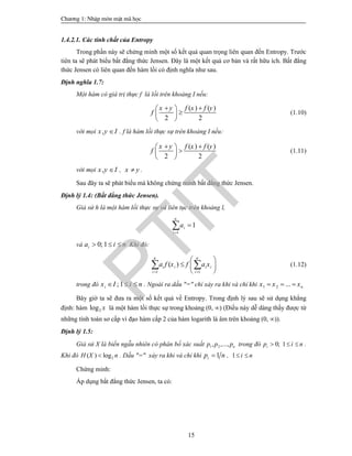Ch­¬ng 1: NhËp m«n mËt m· häc
15
1.4.2.1. Các tính chất của Entropy
Trong phần này sẽ chứng minh một số kết quả quan trọng liên quan đến Entropy. Trước
tiên ta sẽ phát biểu bất đẳng thức Jensen. Đây là một kết quả cơ bản và rất hữu ích. Bất đẳng
thức Jensen có liên quan đến hàm lồi có định nghĩa như sau.
Định nghĩa 1.7:
Một hàm có giá trị thực f là lồi trên khoảng I nếu:
( ) ( )
2 2
x y f x f y
f
  
 
 
(1.10)
với mọi ,x y I . f là hàm lồi thực sự trên khoảng I nếu:
( ) ( )
2 2
x y f x f y
f
  
 
 
(1.11)
với mọi ,x y I , x y .
Sau đây ta sẽ phát biểu mà không chứng minh bất đẳng thức Jensen.
Định lý 1.4: (Bất đẳng thức Jensen).
Giả sử h là một hàm lồi thực sự và liên tục trên khoảng l,
1
1
n
i
i
a


và 0; 1ia i n   Khi đó:
1 1
( )
n n
i i i i
i i
a f x f a x
 
 
  
 
  (1.12)
trong đó ; 1ix I i n   . Ngoài ra dấu "=" chỉ xảy ra khi và chỉ khi 1 2 ... nx x x  
Bây giờ ta sẽ đưa ra một số kết quả về Entropy. Trong định lý sau sẽ sử dụng khẳng
định: hàm 2log x là một hàm lồi thực sự trong khoảng (0, ) (Điều này dễ dàng thấy được từ
những tính toán sơ cấp vì đạo hàm cấp 2 của hàm logarith là âm trên khoảng (0, )).
Định lý 1.5:
Giả sử X là biến ngẫu nhiên có phân bố xác suất 1 2, ,..., np p p trong đó 0; 1ip i n   .
Khi đó 2( ) logH X n . Dấu "=" xảy ra khi và chỉ khi 1ip n , 1 i n 
Chứng minh:
Áp dụng bất đẳng thức Jensen, ta có:
PTIT
 