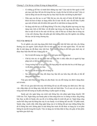 Chương 5 - Các thủ tục và thực tế trong sử dụng mã hoá
168
 Có những gì để bảo vệ tránh khỏi những trục trặc? Liệu một kẻ bên ngoài có thể
giả mạo một thực thể nào đó trong thủ tục và gây tổn hại tới tính an toàn? Liệu có
một kẻ đồng loã nào đó trong thủ tục thực hiện lừa đảo mà không bị phát hiện?
 Hiệu quả của thủ tục ra sao? Một thủ tục yêu cầu một số bước để thiết lập một
khoá mã hoá sẽ được sử dụng nhiều lần là một vấn đề, một vấn đề khác là phải
qua một số bước mất rất nhiều thời gian để có một khoá sử dụng một lần.
 Sử dụng một thủ tục có dễ dàng không? Cần chú ý rằng độ phức tạp trong các ứng
dụng máy tính có thể khác với độ phức tạp trong các ứng dụng thủ công. Ta sẽ
đưa ra một số mô tả cho một vài thủ tục, một số thủ tục sẽ được đưa ra trong các
ví dụ cuối chương. Bạn cần phải ghi nhớ những điểm này khi nghiên cứu những
thủ tục còn lại trong chương này.
5.2.2. Các chữ ký số
Ta sẽ nghiên cứu một ứng dụng điển hình trong máy tính thể hiện một nhu cầu thông
thường của con người. Lệnh chuyển tiền từ một người này tới một người khác. Về căn bản
đây là một dạng séc đã được máy tính hoá. Theo truyền thống ta đã hiểu giao dịch này sẽ
được thực hiện như thế nào ở dạng giấy tờ.
 Séc là một đối tượng xác định có tư cách giao dịch thương mại.
 Chữ ký trên séc sẽ xác nhận tính xác thực bởi vì chắc chắn chỉ có người ký hợp
pháp mới có thể tạo được chữ ký này.
 Trong trường hợp có sự giả mạo bất hợp pháp thì một bên thứ ba có thể được gọi
và để phán xét tính xác thực.
 Séc bị huỷ để nó không thể sử dụng lại.
 Séc giấy không thể thay đổi được hay hầu hết các kiểu thay đổi đều có thể dễ
dàng phát hiện được.
Việc giao dịch thương mại bằng séc phụ thuộc vào các đối tượng xác định ở dạng được
mô tả trước.
Đối với các giao dịch trên máy tính không tồn tại các đối tượng xác định (séc). Bởi vậy
việc chấp nhận chi trả bằng máy tính đòi hỏi một mô hình khác. Ta sẽ xem xét các yêu cầu
trong một tình thế tương tự từ phía nhà băng và phía người sử dụng.
Sandy gửi cho ngân hàng của mình một thông báo cho phép ngân hàng chuyển 100
USD cho Tim. Ngân hàng của Sandy phải có khả năng kiểm tra và chứng tỏ được rằng thông
báo thực sự đến từ Sandy nếu sau đó cô ta không nhận là mình đã gửi nó. Ngân hàng cũng
muốn biết rằng toàn bộ thông báo này là của Sandy và nó không thể sửa đổi. Về phần mình,
Sandy cũng muốn chắc chắn rằng ngân hàng của cô ta không thể giả mạo những thông báo
đó là thông báo mới, không phải là một thông báo trước đó đã được sử dụng lại và nó phải
không bị sửa đỏi trong khi truyền. Việc sử dụng các tín hiệu điện tử thay cho giấy sẽ làm phức
tạp thêm giao dịch này.
PTIT
 