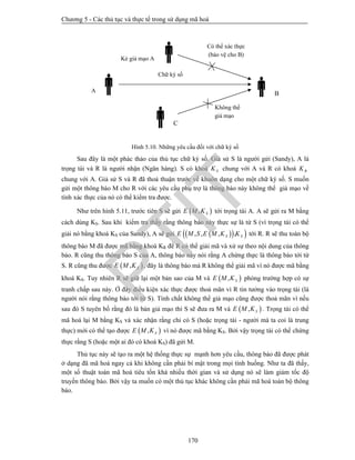 Chương 5 - Các thủ tục và thực tế trong sử dụng mã hoá
170
Hình 5.10. Những yêu cầu đối với chữ ký số
Sau đây là một phác thảo của thủ tục chữ ký số. Giả sử S là người gửi (Sandy), A là
trọng tài và R là người nhận (Ngân hàng). S có khoá SK chung với A và R có khoá RK
chung với A. Giả sử S và R đã thoả thuận trước về khuôn dạng cho một chữ ký số. S muốn
gửi một thông báo M cho R với các yêu cầu phụ trợ là thông báo này không thể giả mạo về
tính xác thực của nó có thể kiểm tra được.
Như trên hình 5.11, trước tiên S sẽ gửi  , SE M K tới trọng tài A. A sẽ gửi ra M bằng
cách dùng KS. Sau khi kiểm tra thấy rằng thông báo này thực sự là từ S (vì trọng tài có thể
giải nó bằng khoá KS của Sandy), A sẽ gửi    , , , ,S SE M S E M K K tới R. R sẽ thu toàn bộ
thông báo M đã được mã bằng khoá KR để R có thể giải mã và xử sự theo nội dung của thông
báo. R cũng thu thông báo S của A, thông báo này nói rằng A chứng thực là thông báo tới từ
S. R cũng thu được  , SE M K , đây là thông báo mà R không thể giải mã vì nó được mã bằng
khoá KS. Tuy nhiên R sẽ giữ lại một bản sao của M và  , SE M K phòng trường hợp có sự
tranh chấp sau này. Ở đây điều kiện xác thực được thoả mãn vì R tin tưởng vào trọng tài (là
người nói rằng thông báo tới từ S). Tính chất không thể giả mạo cũng được thoả mãn vì nếu
sau đó S tuyên bố rằng đó là bản giả mạo thì S sẽ đưa ra M và  , SE M K . Trọng tài có thể
mã hoá lại M bằng KS và xác nhận rằng chỉ có S (hoặc trọng tài - người mà ta coi là trung
thực) mới có thể tạo được  , SE M K vì nó được mã bằng KS. Bởi vậy trọng tài có thể chứng
thực rằng S (hoặc một ai đó có khoá KS) đã gửi M.
Thủ tục này sẽ tạo ra một hệ thống thực sự mạnh hơn yêu cầu, thông báo đã được phát
ở dạng đã mã hoá ngay cả khi không cần phải bí mật trong mọi tình huống. Như ta đã thấy,
một số thuật toán mã hoá tiêu tốn khá nhiều thời gian và sử dụng nó sẽ làm giảm tốc độ
truyền thông báo. Bởi vậy ta muốn có một thủ tục khác không cần phải mã hoá toàn bộ thông
báo.
Có thể xác thực
(bảo vệ cho B)
Không thể
giả mạo
Chữ ký số
Kẻ giả mạo A 
BA
C
PTIT
 