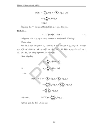 Ch­¬ng 1: NhËp m«n mËt m· häc
16
2 2
1 1
2
1
2
( ) log log (1/ )
log ( 1/ )
log
n n
i i i i
i i
n
i i
i
H X p p p p
p p
n
 

  
 

 

Ngoài ra, dấu "=" chỉ xảy ra khi và chỉ khi 1ip n , 1 i n  .
Định lý 1.6:
     ,H X Y H X H Y  (1.13)
Đẳng thức (dấu "=") xảy ra khi và chỉ khi X và Y là các biến cố độc lập
Chứng minh.
Giả sử X nhận các giá trị , 1ix i m  ; Y nhận các giá trị , 1jy j n  . Kí hiệu:
 ,1i ip p X x i m    và  ,1i jq p Y y j n    . Kí hiệu  ,ij i jr p X x Y y   ,
1 ,i m  1 j n  . (Đây là phân bố xác suất hợp).
Nhận thấy rằng
1
n
i ij
j
p r

  ;  1 i m 
và
1
m
j ij
i
q r

  ;  1 j n 
Ta có
2 2
1 1
2 2
1 1 1 1
2
1 1
( ) ( ) ( log log )
( log log )
log
m n
i i j j
i j
m n n m
ij i ij j
i j j i
m n
ij i j
i j
H X H Y p p q q
r p r q
r p q
 
   
 
   
  
 
 
 

Mặt khác: 2
1 1
( , ) log
m n
ij ij
i j
H X Y r r
 
 
Kết hợp lại ta thu được kết quả sau:
PTIT
 