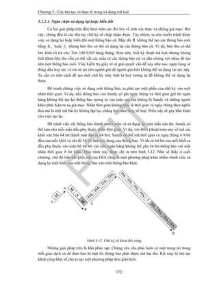 Chương 5 - Các thủ tục và thực tế trong sử dụng mã hoá
172
5.2.2.3. Ngăn chặn sử dụng lại hoặc biến đổi
Cả hai giải pháp trên đều thoả mãn các đòi hỏi về tính xác thực và chống giả mạo. Bởi
vậy, chúng đều là các thủ tục chữ ký số chấp nhận được. Tuy nhiên, ta còn muốn tránh được
việc sử dụng lại hoặc biến đổi một thông báo cũ. Mặc dù R không thể tạo các thông báo mới
bằng SK hoặc Sf nhưng bên thu có thể sử dụng lại các thông báo cũ. Ví dụ, bên thu có thể
lưu lệnh cũ trả cho Tim 100 USD hàng tháng. Hơn nữa, biết kỹ thuật mã hoá nhưng không
biết khoá bên thu vẫn có thể cắt các mẩu từ các thông báo cũ và dán chúng với nhau để tạo
nên một thông báo mới. Việc kiểm tra giấy tờ sẽ giải quyết vấn đề này như sau: ngân hàng sẽ
đóng dấu huỷ séc và trả nó lại cho người gửi để người gửi biết không thể sử dụng lại séc này.
Ta cần có một cách để tạo một chữ ký máy tính tự huỷ tương tự để không thể sử dụng lại
được.
Để minh chứng việc sử dụng một thông báo, ta phải tạo một phần của chữ ký vào một
nhãn thời gian. Ví dụ, nếu thông báo của Sandy có ghi ngày tháng và thời gian gửi thì ngân
hàng không thể tạo lại thông báo tương tự vào tuần sau mà không bị Sandy và những người
khác phát hiện ra sự giả mạo. Nhãn thời gian không phải là thời gian và ngày tháng theo nghĩa
đen mà là một mã bất kỳ không lặp lại, chẳng hạn như tăng số loạt. Điều này sẽ gây khó khăn
cho việc tạo lại.
Để tránh việc cắt thông báo thành nhiều mẩu và sử dụng lại một mẩu nào đó, Sandy có
thể làm cho mỗi mẩu đều phụ thuộc nhãn thời gian. Ví dụ, với DES (thuật toán này sẽ mã các
khối văn bản 64 bit thành một đầu ra 64 bit). Sandy có thể mã thời gian và ngày tháng ở 8 bit
đầu của mỗi khối và chỉ để 56 bit làm nội dung của thông báo. Vì tất cả 64 bit của mỗi khối ra
đều phụ thuộc vào toàn bộ 64 bit vào nên ngân hàng không thể gắn 56 bit thông báo với một
nhãn thời gian 8 bit khác. Quá trình này được chỉ ra trên hình 5.12. Như sẽ thấy ở cuối
chương, chế độ liên kết khối mã của DES cũng là một phương pháp khác nhằm tránh việc sử
dụng lại một khối của một thông báo vào một thông báo khác.
Hình 5.12. Chữ ký số khoá đối xứng
Những giải pháp trên là khá phức tạp. Chúng yêu cầu phải luôn có một trọng tài trong
mỗi giao dịch và để đảm bảo bí mật thì thông báo phải được mã hai lần. Rất may là thủ tục
khoá công khai sẽ cho ta tạo một phương pháp đơn giản hơn.
PTIT
 