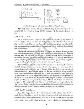 Chương 5 - Các thủ tục và thực tế trong sử dụng mã hoá
174
Hình 5.14. Sử dụng hai phép mã hoá trong chữ ký số không đối xứng
Như đã nêu ở trên, các nhãn thời gian có thể được dùng để đảm bảo chống lại việc sử
dụng lại. Một hàm niêm phong cũng có thể khắc phục được việc thay thế các mẩu trong bản
mã.
5.2.3. Giao kèo về khoá
Giả sử bạn làm mất chìa khoá nhà.Với đôi chút bất tiện, bạn có thể gọi một thợ khoá để
mở khoá cho bạn, và thậm chí có thể làm cho bạn một chìa khoá khác. Bạn cần phải thuyết
phục người thợ khoá để bạn vào nhà. Tuy nhiên, nếu bạn có một giấy tờ xác nhận nào đó,
hoặc những người láng giềng đảm bảo cho thẩm quyền của bạn thì bạn không cần phải thuyết
phục người thợ khoá.
Nếu bạn mất khoá của két bạc thì vấn đề sẽ phức tạp hơn đôi chút và người thợ khoá
phải mất nhiều thời gian hơn. Tuy nhiên, trong một thời gian tương đối ngắn, bạn vẫn có thể
mở được. Sở dĩ như vậy vì các loại khoá nhà và khoá két bạc được thiết kế chỉ để chống lại
các kiểu tấn công trong một khoảng thời gian ngắn: một hoặc tối đa hai ngày. An toàn về vật
lý đóng một phần quan trọng trong việc đảm bảo an toàn cho các ngôi nhà và các công sở. Ta
mong muốn có thể ngăn chặn một cuộc tấn công kéo dài trong nhiều giờ.
Bản mã không có tính an toàn về mặt vật lý. Trên thực tế, nó được dùng để liên lạc trên
các kênh không an toàn, nơi mà các thám mã có thể thu được các bản mã và phân tích nó
trong nhiều giờ, nhiều ngày, nhiều tuần và thậm chí là hàng năm. Bởi vậy, các thuật toán mã
hoá phải đủ mạnh để chống chọi được với các kiểu tấn công. Do đó, không có một "người thợ
khoá" nào có thể tìm được các khoá bị mất hoặc bị quên. Nếu bạn làm việc trong một công ty
và bạn đã mã hoá các file của mình thì vẫn có người có nhu cầu chính đáng để truy nhập vào
khi bạn rời khỏi cơ quan trong một chuyến công tác hay trong các ngày nghỉ, hoặc khi bạn ốm
hay khi bạn không còn ở công ty nữa. Bạn cũng có thể quên mất khoá của bạn. Đây là một
trong các ưu điểm của giao kèo khoá và tại sao nó lại thích hợp trong những tính huống như
vậy: giao kèo khoá sẽ cung cấp một phương tiện để đảm bảo an toàn số liệu ở một mức độ
thích hợp nhưng vẫn cho phép những người dùng hợp pháp khác truy nhập vào.
5.2.3.1. Giao kèo khoá Clipper
Quan điểm Clipper là một ví dụ về một thủ tục giao kèo khoá. Bản chất của thuật toán
này là chia một khoá thành n mẩu rồi giao cho n đối tượng sao cho k người nào trong số này
đều có thể giải mã nhưng không có  1k  người nào có thể giải mã được. Thủ tục này được
gọi là thủ tục k trong n . Đối với thủ tục Clipper, 2k n  . (Trường hợp tổng quát hơn khi
Để xác thực không
thể giả mạo
: sD K
: RE K để bí mật
: sD K
M
S R
- Giải mã
(bảo mật)
- Giải mã
(xác thực)
- Lưu một bản sao để trả lời
cho những tranh chấp
trong tương lai
: sD K
M
M
M
PTIT
 
