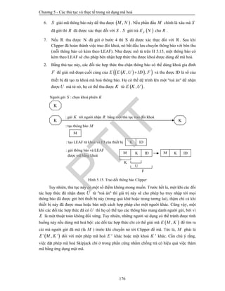 Chương 5 - Các thủ tục và thực tế trong sử dụng mã hoá
176
6. S giải mã thông báo này để thu được  ,M N . Nếu phần đầu M chính là xâu mà S
đã gửi thì R đã được xác thực đối với S . S gửi trả  XE N cho R .
7. Nếu R thu được N đã gửi ở bước 4 thì S đã được xác thực đối với R . Sau khi
Clipper đã hoàn thành việc trao đổi khoá, nó bắt đầu lưu chuyển thông báo với bên thu
(mỗi thông báo có kèm theo LEAF). Như được mô tả trên H 5.15, một thông báo có
kèm theo LEAF sẽ cho phép bên nhận hợp thức thu được khoá được dùng để mã hoá.
2. Bằng thủ tục này, các đối tác hợp thức thu chặn thông báo có thể dùng khoá gia đình
F để giải mã đoạn cuối cùng của    , ,E E K U ID F và thu được ID là số của
thiết bị đã tạo ra khoá mã hoá thông báo. Họ có thể đệ trình lên một "toà án" để nhận
được U mà từ nó, họ có thể thu được K từ  ,E K U .
Hình 5.15. Trao đổi thông báo Clipper
Tuy nhiên, thủ tục này có một số điểm không mong muốn. Trước hết là, một khi các đối
tác hợp thức đã nhận được U từ "toà án" thì giá trị này sẽ cho phép họ truy nhập tới mọi
thông báo đã được gửi bởi thiết bị này (trong quá khứ hoặc trong tương lai), thậm chí cả khi
thiết bị này đã được mua hoặc bán một cách hợp pháp cho một người khác. Cũng vậy, một
khi các đối tác hợp thức đã có U thì họ có thể tạo các thông báo mang danh người gửi, bởi vì
E là một thuật toán không đối xứng. Tuy nhiên, những người sử dụng có thể tránh được tình
huống này nếu dùng mã hoá bội: các đối tác hợp thức chỉ có thể giải mã  ,E M K để tìm ra
cái mà người gửi đã mã (là M ) trước khi chuyển nó tới Clipper để mã. Tức là, M phải là
 ' , 'E M K đối với một phép mã hoá 'E khác hoặc một khoá 'K khác. Cần chú ý rằng,
việc đặt phép mã hoá Skipjack chỉ ở trong phần cứng nhằm chống trả có hiệu quả việc thám
mã bằng ứng dụng mật mã.
F
U
K
Người gửi S : chọn khoá phiên K
K
: gửi K tới người nhận R bằng một thủ tục trao đổi khoá
K K
: tạo thông báo M
M
: tạo LEAF từ khoá và ID của thiết bị
: gửi thông báo và LEAF
được mã bằng khoá
M K IDM
K ID
K ID
PTIT
 