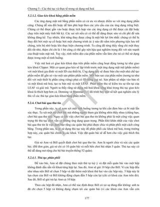 Chương 5 - Các thủ tục và thực tế trong sử dụng mã hoá
177
5.2.3.2. Giao kèo khoá bằng phần mềm
Các ứng dụng mật mã bằng phần mềm có cả ưu và nhược điểm so với ứng dụng phần
cứng. Chúng dễ sửa đổi hoặc dễ làm phù hợp theo các yêu cầu của các ứng dụng riêng biệt.
Chúng có thể được gắn vào hoặc được tích hợp vào các ứng dụng có thể được cài đặt hoặc
chạy trên một máy tính bất kỳ. Các sai sót nếu có có thể dễ dàng được sửa và chi phí để sửa
không đáng kể. Tuy nhiên, khả năng thay được cũng là một bất lợi lớn nhất: chúng có thể bị
thay đổi bởi một sự cố hoặc bởi một chương trình ác ý nào đó nằm trên phương tiện lưu trữ
chúng, trên bộ nhớ hoặc khi thực hiện chương trình. Ta cũng đã từng thấy rằng chỉ một thay
đổi rất nhỏ, thậm chí chỉ là 1 bit cũng có thể gây nên hậu quả nghiêm trọng đối với sức mạnh
của thuật toán mật mã. Tuy vậy, tính mềm dẻo của phần mềm vẫn làm cho nó có thể sử dụng
được trong một số tình huống.
Việc mã hoá có giao kèo khoá dựa trên phần mềm cũng hoạt động tương tự như giao
kèo khoá Clipper. Một cơ quan giao kèo sẽ lập trình trước một ứng dụng mật mã (phần mềm)
với một khoá gia đình và một ID của thiết bị. Ứng dụng này sẽ được bán cho một nhà chế tạo
phần mềm để gắn nó vào một sản phẩm phần mềm. Mỗi bản sao của phần mềm (tương tự như
đối với một thiết bị phần cứng riêng) phải có ID riêng cuả nó. Sản phẩm sẽ nhận vào bản rõ
và một khoá mã hoá, tạo ra bản mã và một LEAF. Phần mềm thu sẽ kiểm tra sự tồn tại của
LEAF và giải mã. Người ta thấy rằng sử dụng mã hoá khoá công khai trong thủ tục giao kèo
khoá là thích hợp hơn cả. Denning và Branstad [11] đã trình bày một số kết quả nghiên cứu lý
thú về các thủ tục giao kèo khoá bằng phần mềm.
5.2.4. Chơi bài qua thư tín
Trong phần này, ta sẽ xem xét một tình huống tương tự khi cần đảm bảo cả bí mật lẫn
xác thực. Ta xét một trò chơi bài mà những người tham gia không nhìn thấy nhau (chẳng hạn,
chơi bài qua thư tín). Ngay cả khi việc chơi bài qua thư tín không phải là một công việc quan
trọng thì thủ tục chơi vẫn có những ứng dụng quan trọng. Phần khó khăn nhất của việc chơi
bài qua thư tín là việc đảm bảo rằng các quân bài phải được chia và phân phối một cách công
bằng. Trong phần sau, ta sẽ sử dụng thủ tục này để phân phối các khoá mã hoá, trong trường
hợp này, các quân bài chính là các khoá. Việc đặt quân bài sẽ dễ hơn cho việc giải thích thủ
tục.
Giả sử Ann và Bill quyết định chơi bài qua thư tín. Ann là người chia và xóc các quân
bài. (Để đơn giản, giả sử chỉ có 10 quân bài và mỗi bên chơi bài nhận 5 quân. Thủ tục này có
thể dễ dàng mở rộng cho bộ bài truyền thống 52 quân).
5.2.4.1. Thủ tục phân phối
Để xáo bài, Ann sẽ đặt chúng theo một thứ tự tuỳ ý và đặt mỗi quân bài vào một hộp
không đánh dấu sẵn rồi khoá từng hộp lại. Sau đó, Ann sẽ gửi 10 hộp cho Bill. Vì các hộp đều
như nhau nên Bill sẽ chọn 5 hộp và đặt thêm một khoá thứ hai vào các hộp này. 5 hộp này là
lựa chọn của Bill và Bill không động chạm đến 5 hộp còn lại (chỉ có khoá của Ann trên đó).
Sau đó, Bill sẽ gửi trả lại Ann cả 10 hộp.
Theo các hộp đã nhận, Ann có thể xác định được Bill có xử sự đúng đắn không: anh ta
đã chỉ chọn 5 hộp và không đụng chạm tới các quân bài (vì các khoá của Ann vẫn còn
PTIT
 