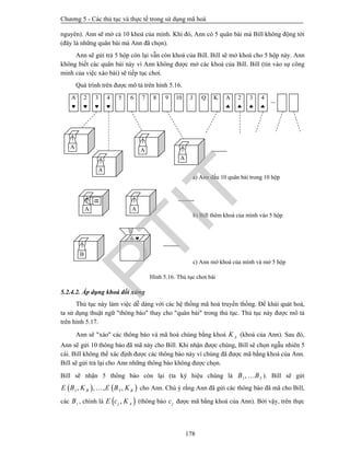 Chương 5 - Các thủ tục và thực tế trong sử dụng mã hoá
178
nguyên). Ann sẽ mở cả 10 khoá của mình. Khi đó, Ann có 5 quân bài mà Bill không động tới
(đây là những quân bài mà Ann đã chọn).
Ann sẽ gửi trả 5 hộp còn lại vẫn còn khoá của Bill. Bill sẽ mở khoá cho 5 hộp này. Ann
không biết các quân bài này vì Ann không được mở các khoá của Bill. Bill (tin vào sự công
minh của việc xáo bài) sẽ tiếp tục chơi.
Quá trình trên được mô tả trên hình 5.16.
Hình 5.16. Thủ tục chơi bài
5.2.4.2. Áp dụng khoá đối xứng
Thủ tục này làm việc dễ dàng với các hệ thống mã hoá truyền thống. Để khái quát hoá,
ta sử dụng thuật ngữ "thông báo" thay cho "quân bài" trong thủ tục. Thủ tục này được mô tả
trên hình 5.17.
Ann sẽ "xáo" các thông báo và mã hoá chúng bằng khoá AK (khoá của Ann). Sau đó,
Ann sẽ gửi 10 thông báo đã mã này cho Bill. Khi nhận được chúng, Bill sẽ chọn ngẫu nhiên 5
cái. Bill không thể xác định được các thông báo này vì chúng đã được mã bằng khoá của Ann.
Bill sẽ gửi trả lại cho Ann những thông báo không được chọn.
Bill sẽ nhận 5 thông báo còn lại (ta ký hiệu chúng là 1 5,B B ). Bill sẽ gửi
   1 5, , , ,B BE B K E B K cho Ann. Chú ý rằng Ann đã gửi các thông báo đã mã cho Bill,
các iB , chính là  ,j AE c K (thông báo jc được mã bằng khoá của Ann). Bởi vậy, trên thực
a) Ann dấu 10 quân bài trong 10 hộp
b) Bill thêm khoá của mình vào 5 hộp
c) Ann mở khoá của mình và mở 5 hộp
A

A

2

3

4

5 6 7 8 9 10 J Q K 2

3

4

B
A A
A
A
A
A
6 
B
PTIT
 