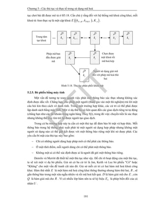 Chương 5 - Các thủ tục và thực tế trong sử dụng mã hoá
181
tục chơi bài đã được mô tả ở H5.18. Cần chú ý rằng đối với hệ thống mã khoá công khai, mỗi
khoá từ Ann thực sự là một cặp khoá   , ,P B PRIV AE k k K .
Hình 5.18. Thủ tục phân phối khoá mật
5.2.5. Bỏ phiếu bằng máy tính
Một vấn đề tương tự xoay quanh việc phát một thông báo xác thực nhưng không xác
định được dấu vết. Chẳng hạn, cho phép một người (tham gia vào một thí nghiệm) trả lời một
câu hỏi kín theo cách vô danh tính. Trong một trường hợp khác, các cử tri có thể phải được
lập danh sách bằng máy tính. Một ví dụ thứ ba có liên quan đến các giao dịch riêng tư tự động
(chẳng hạn như các tài khoản trong ngân hàng Thuỵ Sỹ), trong đó việc chuyển tiền là xác thực
nhưng không thể truy tìm trở lại được người tạo giao dịch.
Trong cả ba trường hợp này ta cần có một thủ tục để đảm bảo bí mật và hợp thức. Mỗi
thông báo trong hệ thống phải xuất phát từ một người sử dụng hợp pháp nhưng không một
người sử dụng nào có thể gắn kết được với một thông báo riêng một khi nó được phát. Các
yêu cầu bí mật của thủ tục này bao gồm:
 Chỉ có những người dùng hợp pháp mới có thể phát các thông báo.
 Ở một thời điểm, mỗi người dùng chỉ có thể phát một thông báo.
 Không một ai có thể xác định được ai là người đã gửi một thông báo riêng.
Demilo và Merritt đã thiết kế một thủ tục như vậy. Để chỉ rõ hoạt động của một thủ tục,
ta sẽ xét một ví dụ bỏ phiếu. Giả sử có ba cử tri là Jan, Keith và Lee bỏ phiếu "Có" hoặc
"Không" cho một vấn đề tranh cãi nào đó. Giả sử mỗi cử tri có hai hàm mã hoá khoá công
khai. Hàm thứ nhất E là một hàm mã hoá công khai thông thường nhưng hàm thứ hai, R , sẽ
gắn thông báo trong một xâu ngẫu nhiên và rồi mã hoá kết quả. D là hàm giải mã cho E , còn
Q là hàm giải mã cho R . Vì có nhiều lớp hàm nên ta sẽ ký hiệu UE là phép biến đổi của cá
nhân U .
……

nkTrung tâm
tạo khoá

1nk 

jk …

2k

1k

jk

jk

jk
Phép mã ban
đầu được giải
mã
Chọn được
một khoá rồi
mã hoá kép
Người sử dụng giải mã
đối với phép mã hoá thứ
hai
PTIT
 