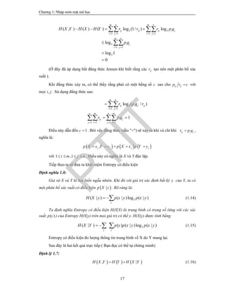 Ch­¬ng 1: NhËp m«n mËt m· häc
17
2 2
1 1 1 1
2
1 1
2
( , ) ( ) ( ) log (1/ ) log
log
log 1
0
m n m n
ij ij ij i j
i j i j
m n
i j
i j
H X Y H X H Y r r r p q
p q
   
 
   



 

(Ở đây đã áp dụng bất đẳng thức Jensen khi biết rằng các ijr tạo nên một phân bố xác
suất ).
Khi đẳng thức xảy ra, có thể thấy rằng phải có một hằng số c sao cho ij ijp r c với
mọi ,i j . Sử dụng đẳng thức sau:
2
1 1
1 1 1 1
log ( / )
1
m n
ij i j ij
i j
n m n m
ij i j
j i j i
r p q r
r p q
 
   

 

 
Điều này dẫn đến 1c  . Bởi vậy đẳng thức (dấu "=") sẽ xảy ra khi và chỉ khi ij j jr p q ,
nghĩa là:
     ,j j j jp X x Y y p X x p Y y    
với 1 ,1i m j n    . Điều này có nghĩa là X và Y độc lập.
Tiếp theo ta sẽ đưa ra khái niệm Entropy có điều kiện
Định nghĩa 1.8:
Giả sử X và Y là hai biến ngẫu nhiên. Khi đó với giá trị xác định bất kỳ y của Y, ta có
một phân bố xác suất có điều kiện  |p X y . Rõ ràng là:
2( | ) ( | )log ( | )
x
H X y p x y p x y  (1.14)
Ta định nghĩa Entropy có điều kiện H(X|Y) là trung bình có trọng số (ứng với các xác
suất ( )p y ) của Entropy H(X|y) trên mọi giá trị có thể y. H(X|y) được tính bằng:
2( | ) ( ) ( | )log ( | )
y x
H X Y p y p x y p x y   (1.15)
Entropy có điều kiện đo lượng thông tin trung bình về X do Y mang lại.
Sau đây là hai kết quả trực tiếp ( Bạn đọc có thể tự chứng minh)
Định lý 1.7:
     , |H X Y H Y H X Y  (1.16)
PTIT
 