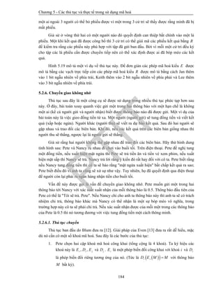 Chương 5 - Các thủ tục và thực tế trong sử dụng mã hoá
184
một ai ngoài 3 người có thể bỏ phiếu được vì một trong 3 cử tri sẽ thấy được rằng mình đã bị
mất phiếu.
Giả sử ở vòng thứ hai có một người nào đó quyết định can thiệp bất chính vào một lá
phiếu. Một khi kết quả đã được công bố thì 3 cử tri có thể giải mã các phiếu kết quả bằng R
để kiểm tra rằng các phiếu này phù hợp với tập đã gửi ban đầu. Bởi vì mỗi một cử tri đều ký
cho tập các lá phiếu cần được chuyển tiếp nên có thể xác định được ai đã bóp méo các kết
quả.
Hình 5.19 mô tả một ví dụ về thủ tục này. Để đơn giản các phép mã hoá kiểu E được
mô tả bằng các vạch trực tiếp còn các phép mã hoá kiểu R được mô tả bằng cách Jan thêm
vào 1 bit ngẫu nhiên về phía trái, Keith thêm vào 2 bit ngẫu nhiên về phía phải và Lee thêm
vào 3 bit ngẫu nhiên về phía trái.
5.2.6. Chuyển giao không nhớ
Thủ tục sau đây là một công cụ sẽ được sử dụng trong nhiều thủ tục phức tạp hơn sau
này. Ở đây, bài toán xoay quanh việc gửi một trong hai thông báo với một hạn chế là không
một ai (kể cả người gửi và người nhận) biết được thông báo nào đã được gửi. Một ví dụ của
bài toán này là việc gieo đồng tiền từ xa. Một người (người gửi) sẽ tung đồng tiền và viết kết
quả (xấp hoặc ngửa). Người khác (người thu) sẽ viết ra dự báo kết quả. Sau đó hai người sẽ
gặp nhau và trao đổi các biên bản. Khi đó, nếu các kết quả trên các biên bản giống nhau thì
người thu sẽ thắng, ngược lại là người gửi sẽ thắng.
Giả sử rằng hai người không thể gặp nhau để trao đổi các biên bản. Hãy thử hình dung
tình hình sau: Pete và Nancy rủ nhau đi chơi vào buổi tối. Trên điện thoại. Pete đề nghị tung
một đồng tiền, nếu xuất hiện mặt ngửa thì Pete sẽ trả tiền ăn và tiền vé xem phim, nếu xuất
hiện mặt sấp thì Nancy sẽ trả. Nancy trả lời rằng ý kiến đó rất hay đối với cô ta. Pete biết rằng
nếu Nancy tung đồng tiền thì cô ta sẽ báo rằng "mặt ngửa xuất hiện" bất chấp kết quả ra sao;
Pete biết điều đó vì anh ta cũng sẽ xử sự như vậy. Tuy nhiên, họ đã quyết định qua điện thoại
để người còn lại phải ra ngân hàng nhận tiền cho buổi tối.
Vấn đề này được gọi là vấn đề chuyển giao không nhớ. Pete muốn gửi một trong hai
thông báo tới Nancy với xác suất xuất nhận của mỗi thông báo là 0.5. Thông báo đầu tiên của
Pete có thể là "Tôi sẽ trả. Pete". Nếu Nancy chỉ cho anh ta thông báo này thì anh ta sẽ có trách
nhiệm chi trả, thông báo khác mà Nancy có thể nhận là một sự bóp méo vô nghĩa, trong
trường hợp này cô ta sẽ phải chi trả. Nếu xác suất nhận được của mỗi một trong các thông báo
của Pete là 0.5 thì nó tương đương với việc tung đồng tiền một cách thông minh.
5.2.6.1. Thủ tục chuyển
Thủ tục ban đầu do Blum đưa ra [12]. Giải pháp của Even [13] đưa ra rất dễ hiểu, mặc
dù nó cần có một số khoá mã hoá. Sau đây là các bước của thủ tục:
1. Pete chọn hai cặp khoá mã hoá công khai (tổng cộng là 4 khoá). Ta ký hiệu các
khoá này là , ,i i jE D E và jD . iE là một phép biến đổi công khai với khoá i và iD
là phép biến đổi riêng tương ứng của nó. (Tức là   i iD E M M với thông báo
M bất kỳ).
PTIT
 