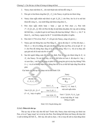 Chương 5 - Các thủ tục và thực tế trong sử dụng mã hoá
185
2. Nancy chọn một khoá NK cho một thuật toán mã hoá đối xứng S .
3. Pete gửi cả hai khoá công khai  ,i jE E cho Nancy và giữ lại các khoá riêng.
4. Nancy chọn ngẫu nhiên một khoá và gửi  h NE K cho Pete, tức là cô ta mã hoá
khoá đối xứng NK của mình bằng một khoá công khai hE .
5. Pete chọn ngẫu nhiên hoặc i hoặc j (giả sử Pete chọn j ), Pete tính
  j h NP D E K . Đối với Pete thì đây là một khâu nhị phân, bởi vậy anh ta không
thể biết liệu j có phải là giá trị mã Nancy đã chọn hay không?. Nếu h j thì P là
khoá NK của Nancy, ngược lại thì P là một khâu nhị phân vô nghĩa.
6. Pete tính S ("Tôi sẽ trả. Pete", P ) rồi gửi cho Nancy, cùng với giá trị j .
7. Nancy giải mã thông báo của Pete bằng NK . Cô ta đã chọn h và Pete đã chọn j .
Nếu h j thì cô ta thắng, khi giải mã đúng thông báo của Pete, cô ta sẽ gửi M và
h cho Pete để chứng thực rằng cô ta đã chọn đúng. Nếu h j thì cô ta thua, kết
quả giải mã chỉ là một xâu bit vô nghĩa.
8. Sau khi người thắng cuộc đã được xác định, Pete sẽ trao các khoá riêng là iD và
jD cho Nancy. Từ các khoá này, cô ta có thể kiểm tra xem h đã chọn là i hay j
và xem liệu j mà Pete đã dùng có phải là một trong hai giá trị này hay không? Nếu
h j và cô ta không nhận được thông báo thì cô ta có thể kết luận rằng Pete đã ăn
gian.
Các bước của thủ tục này được mô tả trên hình 5.20.
Hình 5.20. Chuyển không nhớ
5.2.6.2. Phân tích thủ tục
Thủ tục này sẽ làm việc như thế nào? Trước tiên, Nancy chọn một trong các khoá của
Pete, cô ta sẽ "ngụy trang" nó và trả lại cho Pete. Pete không biết khoá mà Nancy đã chọn bởi
vì anh ta không thể biết NK . Bởi vậy, khi anh ta chọn j thì cơ may để anh ta chọn đúng khoá
Nancy
Bắt đầu với
, , ,i i j jE D E D
Pete
Bắt đầu với
NK
Gửi  ,S M P
Gửi  h NE K
Gửi ,i jE E Chọn h iE E hoặc jE
một cách ngẫu nhiên
Tính   j h ND E K P
( NP K hoặc vô nghĩa)
Tính   1
, , NS S M P K
giá
trị này hoặc bằng M hoặc
không có nghĩa
PTIT
 