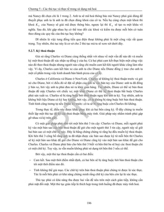 Chương 5 - Các thủ tục và thực tế trong sử dụng mã hoá
186
mà Nancy đã chọn chỉ là 1 trong 2. Anh ta sẽ mã hoá thông báo mà Nancy phải giải đúng để
thuyết phục anh ta là anh ta đã chọn đúng khoá của cô ta. Nếu họ cùng chọn một khoá thì
khoá NK của Nancy sẽ giải mã được thông báo, ngược lại thì NK sẽ tạo ra một khâu vô
nghĩa. Sau đó, khi gặp nhau họ có thể trao đổi các khoá và kiểm tra được mỗi bên có tuân
theo đúng các quy tắc của thủ tục hay không?
Dĩ nhiên là việc tung đồng tiền qua điện thoại không phải là một công việc rất quan
trọng. Tuy nhiên, thủ tục này là cơ sở cho 2 thủ tục mà ta sẽ xem xét dưới đây.
5.2.7. Ký thoả thuận
Giả sử rằng Charles và Diane cùng thống nhất với nhau về một vấn đề nào đó và muốn
ký một thoả thuận để xác nhận sự đồng ý của họ. Cả hai phải cam kết thực hiện một công việc
nào đó theo thoả thuận nhưng người nào cũng chỉ muốn cam kết khi người khác cũng làm như
vậy. Ví dụ, Charles cam kết bán xe của anh ta cho Diane nếu Diane đồng ý trao cho anh ta
một cổ phần trong việc kinh doanh bán bánh pizza của cô ấy.
Charles ở California và Diane ở NewYork. Charles sẽ không ký thoả thuận trước và gửi
nó cho Diane, bởi vì điều đó sẽ đặt số phận của anh ta vào bàn tay của Diane: anh ta đã đồng
ý bán xe, bởi vậy anh ta phải đưa nó ra khỏi gian hàng. Tuy nhiên, Diane có thể xé bản thoả
thuận để mặc Charles với chiếc xe; mặt khác Diane có thể ký thoả thuận bắt buộc Charles
phải sản xuất xe. Charles sẽ bị ràng buộc bởi thoả thuận ngay khi anh ta ký. Tuy nhiên, anh ta
không biết liệu Diane có ký hay không, bởi vậy, cô ta không bị ràng buộc bởi bản thoả thuận.
Tình hình cũng tương tự nếu Diane ký trước: cô ta sẽ bị ràng buộc còn Charles thì không.
Trong thực tế, điều này được khắc phục khi cả hai bên cùng ký. Ở đây chúng ta muốn
thiết lập một thủ tục để ký các thoả thuận bằng máy tính. Giải pháp này nhằm tránh phải gặp
gỡ nhau và ký trên giấy.
Có một giải pháp phải nhờ tới một bên thứ 3 tin cậy: Charles và Diane, mỗi người phải
ký vào một bản sao của bản thoả thuận để gửi cho một người thứ 3 tin cậy, người này sẽ giữ
hai bản sao có một chữ ký này. Đây là bằng chứng chứng tỏ rằng họ đều muốn ký thoả thuận.
Khi bên thứ 3 công bố rằng anh ta đã nhận được các bản sao được ký từ mỗi bên thì Charles
sẽ ký một bản sao khác để gửi cho Diane và Diane cũng ký vào một bản sao khác để gửi cho
Charles. Charles và Diane phải báo cho bên thứ 3 biết và bên thứ ba sẽ huỷ các thoả thuận chỉ
có một chữ ký. Tuy vậy, ta vẫn muốn không phải sử dụng tới bên thứ 3 nếu có thể.
Bởi vậy, một thủ tục thoả thuận cần có hai điều:
 Cam kết. Sau một thời điểm nhất định, cả hai bên sẽ bị ràng buộc bởi bản thoả thuận cho
tới một thời điểm nào đó.
 Tính không thể giả mạo. Các chữ ký trên bản thoả thuận phải chứng tỏ được là xác thực.
Tức là mỗi bên phải có khả năng chứng minh rằng chữ ký của bên còn lại là xác thực.
Thủ tục phải có khả năng thu được hai vấn đề nêu trên một cách gián tiếp, không cần
phải mặt đối mặt. Một thủ tục gián tiếp là thích hợp trong tình huống đã được máy tính hoá.
PTIT
 