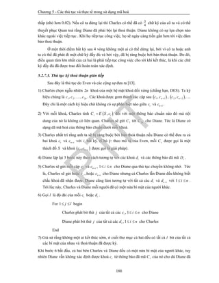 Chương 5 - Các thủ tục và thực tế trong sử dụng mã hoá
188
thấp (nhỏ hơn 0.02). Nếu cô ta dừng lại thì Charles có thể đã có
4
3
chữ ký của cô ta và có thể
thuyết phục Quan toà rằng Diane đã phải bội lại thoả thuận. Diane không có sự lựa chọn nào
khác ngoài việc tiếp tục . Khi họ tiếp tục công việc, họ sẽ ngày càng tiến gần hơn tới việc đảm
bảo thoả thuận.
Ở một thời điểm bất kỳ sau 4 vòng không một ai có thể dừng lại, bởi vì cô ta hoặc anh
ta có thể đã phát đi một chữ ký đầy đủ và bởi vậy, đã bị ràng buộc bởi bản thoả thuận. Do đó,
điều quan tâm lớn nhất của cả hai là phải tiếp tục công việc cho tới khi kết thúc, là khi các chữ
ký đầy đủ đã được trao đổi hoàn toàn xác định.
5.2.7.3. Thủ tục ký thoả thuận gián tiếp
Sau đây là thủ tục do Even và các cộng sự đưa ra [13].
1) Charles chọn ngẫu nhiên 2n khoá của một hệ mật khoá đối xứng (chẳng hạn, DES). Ta ký
hiệu chúng là 1 2 2, , , nc c c . Các khoá được gom thành các cặp sau  1 1, nc c  ,  2 2, nc c  , ...
Đây chỉ là một cách ký hiệu chứ không có sự phân biệt nào giữa ic và n ic  .
2) Với mỗi khoá, Charles tính  ,i iC E S c đối với một thông báo chuẩn nào đó mà nội
dung của nó là không có liên quan. Charles sẽ gửi 1C tới 2nC cho Diane. Tức là Diane có
dạng đã mã hoá của thông báo chuẩn dưới mỗi khoá.
3) Charles nhất trí rằng anh ta sẽ bị ràng buộc bởi bản thoả thuận nếu Diane có thể đưa ra cả
hai khoá ic và n ic  với i bất kỳ. (Chú ý: theo mô tả của Even, mỗi iC được gọi là một
thách đố S và khoá  ,i n ic c  được gọi là giải pháp).
4) Diane lặp lại 3 bước này theo cách tương tự với các khoá id và các thông báo đã mã iD .
5) Charles sẽ gửi mỗi cặp ic và n ic  , 1 i n  cho Diane qua thủ tục chuyển không nhớ. Tức
là, Charles sẽ gửi hoặc ic , hoặc n ic  cho Diane nhưng cả Charles lẫn Diane đều không biết
chắc khoá đã nhận được. Diane cũng làm tương tự với tất cả các id và n id  với 1 i n  .
Tới lúc này, Charles và Diane mỗi người đã có một nửa bí mật của người khác.
6) Gọi l là độ dài của mỗi ic hoặc id .
For 1 j l  begin
Charles phát bit thứ j của tất cả các , 1ic i n  cho Diane
Diane phát bit thứ j của tất cả các , 1id i n  cho Charles
End
7) Giả sử rằng không một ai kết thúc sớm, ở cuối thư mục cả hai đều có tất cả l bit của tất cả
các bí mật của nhau và thoả thuận đã được ký.
Khi bước 6 bắt đầu, cả hai bên Charles và Diane đều có một nửa bí mật của người khác, tuy
nhiên Diane vẫn không xác định được khoá ic từ thông báo đã mã iC của nó cho dù Diane đã
PTIT
 