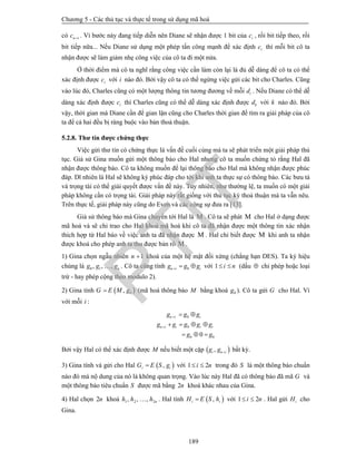 Chương 5 - Các thủ tục và thực tế trong sử dụng mã hoá
189
có n ic  . Vì bước này đang tiếp diễn nên Diane sẽ nhận được 1 bit của ic , rồi bit tiếp theo, rồi
bit tiếp nữa... Nếu Diane sử dụng một phép tấn công mạnh để xác định ic thì mỗi bit cô ta
nhận được sẽ làm giảm nhẹ công việc của cô ta đi một nửa.
Ở thời điểm mà cô ta nghĩ rằng công việc cần làm còn lại là đủ dễ dàng để cô ta có thể
xác định được ic với i nào đó. Bởi vậy cô ta có thể ngừng việc gửi các bit cho Charles. Cũng
vào lúc đó, Charles cũng có một lượng thông tin tương đương về mỗi id . Nếu Diane có thể dễ
dàng xác định được ic thì Charles cũng có thể dễ dàng xác định được kd với k nào đó. Bởi
vậy, thời gian mà Diane cần để gian lận cũng cho Charles thời gian để tìm ra giải pháp của cô
ta để cả hai đều bị ràng buộc vào bản thoả thuận.
5.2.8. Thư tín được chứng thực
Việc gửi thư tín có chứng thực là vấn đề cuối cùng mà ta sẽ phát triển một giải pháp thủ
tục. Giả sử Gina muốn gửi một thông báo cho Hal nhưng cô ta muốn chứng tỏ rằng Hal đã
nhận được thông báo. Cô ta không muốn để lại thông báo cho Hal mà không nhận được phúc
đáp. Dĩ nhiên là Hal sẽ không ký phúc đáp cho tới khi anh ta thực sự có thông báo. Các bưu tá
và trọng tài có thể giải quyết được vấn đề này. Tuy nhiên, như thường lệ, ta muốn có một giải
pháp không cần có trọng tài. Giải pháp này rất giống với thủ tục ký thoả thuận mà ta vẫn nêu.
Trên thực tế, giải pháp này cũng do Even và các cộng sự đưa ra [13].
Giả sử thông báo mà Gina chuyển tới Hal là M . Cô ta sẽ phát M cho Hal ở dạng được
mã hoá và sẽ chỉ trao cho Hal khoá mã hoá khi cô ta đã nhận được một thông tin xác nhận
thích hợp từ Hal báo về việc anh ta đã nhận được M . Hal chỉ biết được M khi anh ta nhận
được khoá cho phép anh ta thu được bản rõ M .
1) Gina chọn ngẫu nhiên 1n  khoá của một hệ mật đối xứng (chẳng hạn DES). Ta ký hiệu
chúng là 0 1, , , ng g g . Cô ta cũng tính 0n i ig g g   với 1 i n  (dấu  chỉ phép hoặc loại
trừ - hay phép cộng theo modulo 2).
2) Gina tính  0,G E M g (mã hoá thông báo M bằng khoá 0g ). Cô ta gửi G cho Hal. Vì
với mỗi i :
0
0
0 00
n i i
n i i i i
g g g
g g g g g
g g


 
   
  
Bởi vậy Hal có thể xác định được M nếu biết một cặp  ,i n ig g  bất kỳ.
3) Gina tính và gửi cho Hal  ,i iG E S g với 1 2i n  trong đó S là một thông báo chuẩn
nào đó mà nộ dung của nó là không quan trọng. Vào lúc này Hal đã có thông báo đã mã G và
một thông báo tiêu chuẩn S được mã bằng 2n khoá khác nhau của Gina.
4) Hal chọn 2n khoá 1 2 2, , , nh h h . Hal tính  ,i iH E S h với 1 2i n  . Hal gửi iH cho
Gina.
PTIT
 