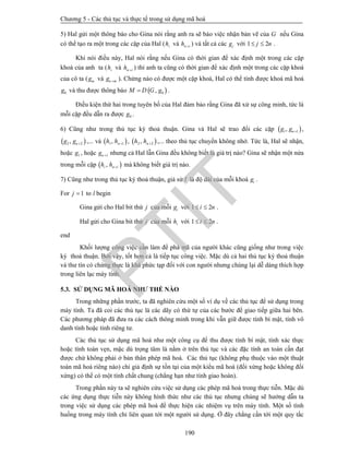 Chương 5 - Các thủ tục và thực tế trong sử dụng mã hoá
190
5) Hal gửi một thông báo cho Gina nói rằng anh ra sẽ báo việc nhận bản vẽ của G nếu Gina
có thể tạo ra một trong các cặp của Hal ( ih và n ih  ) và tất cả các jg với 1 2j n  .
Khi nói điều này, Hal nói rằng nếu Gina có thời gian để xác định một trong các cặp
khoá của anh ta ( ih và n ih  ) thì anh ta cũng có thời gian để xác định một trong các cặp khoá
của cô ta ( mg và n mg  ). Chừng nào có được một cặp khoá, Hal có thể tính được khoá mã hoá
0g và thu được thông báo  0,M D G g .
Điều kiện thứ hai trong tuyên bố của Hal đảm bảo rằng Gina đã xử sự công minh, tức là
mỗi cặp đều dẫn ra được 0g .
6) Cũng như trong thủ tục ký thoả thuận. Gina và Hal sẽ trao đổi các cặp  1 1, ng g  ,
 2 2, ng g  ,... và  1 1, nh h  ,  2 2, nh h  ,... theo thủ tục chuyển không nhớ. Tức là, Hal sẽ nhận,
hoặc 1g , hoặc 1ng  nhưng cả Hal lẫn Gina đều không biết là giá trị nào? Gina sẽ nhận một nửa
trong mỗi cặp  ,i n ih h  mà không biết giá trị nào.
7) Cũng như trong thủ tục ký thoả thuận, giả sử l là độ dài của mỗi khoá ig .
For 1j  to l begin
Gina gửi cho Hal bit thứ j của mỗi ig với 1 2i n  .
Hal gửi cho Gina bit thứ j của mỗi ih với 1 2i n  .
end
Khối lượng công việc cần làm để phá mã của người khác cũng giống như trong việc
ký thoả thuận. Bởi vậy, tốt hơn cả là tiếp tục công việc. Mặc dù cả hai thủ tục ký thoả thuận
và thư tín có chứng thực là khá phức tạp đối với con người nhưng chúng lại dễ dàng thích hợp
trong liên lạc máy tính.
5.3. SỬ DỤNG MÃ HOÁ NHƯ THẾ NÀO
Trong những phần trước, ta đã nghiên cứu một số ví dụ về các thủ tục để sử dụng trong
máy tính. Ta đã coi các thủ tục là các dãy có thứ tự của các bước để giao tiếp giữa hai bên.
Các phương pháp đã đưa ra các cách thông minh trong khi vẫn giữ được tính bí mật, tính vô
danh tính hoặc tính riêng tư.
Các thủ tục sử dụng mã hoá như một công cụ để thu được tính bí mật, tính xác thực
hoặc tính toàn vẹn, mặc dù trọng tâm là nằm ở trên thủ tục và các đặc tính an toàn cần đạt
được chứ không phải ở bản thân phép mã hoá. Các thủ tục (không phụ thuộc vào một thuật
toán mã hoá riêng nào) chỉ giả định sự tồn tại của một kiểu mã hoá (đối xứng hoặc không đối
xứng) có thể có một tính chất chung (chẳng hạn như tính giao hoán).
Trong phần này ta sẽ nghiên cứu việc sử dụng các phép mã hoá trong thực tiễn. Mặc dù
các ứng dụng thực tiễn này không hình thức như các thủ tục nhưng chúng sẽ hướng dẫn ta
trong việc sử dụng các phép mã hoá để thực hiện các nhiệm vụ trên máy tính. Một số tình
huống trong máy tính chỉ liên quan tới một người sử dụng. Ở đây chẳng cần tới một quy tắc
PTIT
 