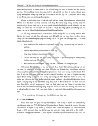 Chương 5 - Các thủ tục và thực tế trong sử dụng mã hoá
191
nào vì không có một sự không nhất trí nào về tính đúng đắn hoặc về sự tuân thủ đối với một
quy tắc. Trong những trường hợp này, tính bí mật và tính xác thực là những vấn đề quan
trọng. Những tình huống này được gọi là các thực tế mã hoá hay các kỹ thuật mã hoá. Chúng
là chủ đề của phần còn lại trong chương này.
Chúng ta phải thông thạo về các đặc tính, các ưu nhược điểm của thuật toán mã hoá.
Khi đó ta có thể chọn các thuật toán một cách đúng đắn và sử dụng những phương pháp mã
hoá thích hợp. Trong phần này ta sẽ xem xét các tiêu chuẩn để phán xét các hệ thống mã hoá
riêng. Hai sơ đồ chủ yếu cần xem xét là RSA và DES. Ta cũng nghiên cứu những hạn chế
chung của các hệ thống khoá đối xứng và khoá không đối xứng.
Ta biết rằng, Shannon đã đề xuất các tiêu chuẩn chung cho các hệ thống mã hoá. Mặc
dù các tiêu chuẩn này đã được xây dựng trước khi phổ cập các máy tính - modem nhưng
chúng vẫn còn có khả năng áp dụng vào những vấn đề cần quan tâm đến ngày nay. Ta sẽ nhắc
lại các tiêu chuẩn này.
 Mức độ bí mật cần thiết sẽ xác định khối lượng công việc thích hợp để mã hoá và
giải mã.
 Tập các khoá không liên quan tới độ phức tạp.
 Ứng dụng phải đơn giản như có thể được.
 Các sai sót trong mã hoá phải không lan truyền và gây nên ngưng trệ những thông
tin tiếp sau trong thông báo.
 Kích thước của bản mã phải không lớn hơn kích thước của thông báo gốc.
Tiêu chuẩn đầu tiên là cơ sở của các hệ mật. Tiêu chuẩn thứ hai là quan trọng hơn khi
các khoá (và toàn bộ hệ thống mã hoá) được tính bằng tay. Với các máy tính để thực hiện một
công việc phức tạp hay tẻ nhạt thì độ phức tạp của việc chọn khoá không phải là vấn đề. Trên
thực tế, với các thuật toán toán học như RSA hay ElGamal thì các khoá là rất phức tạp theo
nghĩa chỉ có những số nguyên hoặc những cặp số nguyên nhất định mới có thể là khoá. Tuy
nhiên, khi việc trao đổi khoá là cần thiết hoặc mong muốn thì việc phân phối khoá tới những
người sử dụng cũng là một khó khăn. Ứng dụng một sơ đồ mã hoá vẫn cần thiết phải đơn
giản. Tuy nhiên, với việc sử dụng máy tính, các thuật toán trước kia không có khả năng thực
hiện thì này đã trở nên có thể ứng dụng. Việc lan truyền sai được mô tả trong tiêu chuẩn thứ
tư vẫn còn phải lưu tâm. Cuối cùng, tiêu chuẩn về kích thước bản mã không còn quan trọng
nữa.
Ta sẽ xem xét các tiêu chuẩn này chi tiết hơn trong phần sau.
5.3.1. Mức độ bảo mật
Cuộc tranh luận liên quan tới việc xác nhận lại DES là một ví dụ tốt cho sự thích ứng
của bảo mật ngày nay. Việc DES có thể bị thám nếu có đủ thời gian và tài nguyên tính toán
vẫn chưa đủ để người ta loại bỏ nó. (Có thể coi DES chính thức bị loại vào cuối năm 1998,
Triple - DES tạm thời thay cho DES trong khi chờ đợi chuẩn mới AES ra đời (AES -
Advanced Eneryption Standard - Chuẩn mật mã tiên tiến) dự kiến đưa ra vào năm 2001, các
PTIT
 