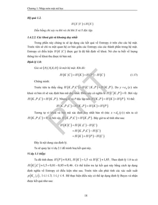 Ch­¬ng 1: NhËp m«n mËt m· häc
18
Hệ quả 1.2.
   |H X Y H X
Dấu bằng chỉ xảy ra khi và chỉ khi X và Y độc lập.
1.4.2.2. Các khoá giả và khoảng duy nhất
Trong phần này chúng ta sẽ áp dụng các kết quả về Entropy ở trên cho các hệ mật.
Trước tiên sẽ chỉ ra một quan hệ cơ bản giữa các Entropy của các thành phần trong hệ mật.
Entropy có điều kiện  |H K C được gọi là độ bất định về khoá. Nó cho ta biết về lượng
thông tin về khoá thu được từ bản mã.
Định lý 1.8:
Giả sử  P,C,K,E,D là một hệ mật. Khi đó:
       |H K C H K H P H C   (1.17)
Chứng minh:
Trước tiên ta thấy rằng      , , | , ,H K P C H C K P H K P  . Do ( )Ky e x nên
khoá và bản rõ sẽ xác định bản mã duy nhất. Điều này có nghĩa là  , 0H C K P  . Bởi vậy
   , , ,H K P C H K P . Nhưng K và P độc lập nên      ,H K P H K H P  . Vì thế:
       , , ,H K P C H K P H K H P  
Tương tự vì khoá và bản mã xác định duy nhất bản rõ (tức ( )Kx d y ) nên ta có
 , , 0H K P C  và bởi vậy    , , ,H K P C H K P . Bây giờ ta sẽ tính như sau:
     
   
     
,
, ,
H K C H K C H C
H K P C H C
H K H P H C
 
 
  
Đây là nội dung của định lý.
Ta sẽ quay lại ví dụ 2.1 để minh hoạ kết quả này.
Ví dụ 1.1 (tiếp)
Ta đã tính được    0,81, 1,5H P H K  và   1,85H C  . Theo định lý 1.8 ta có
 , 1,5 0,81 0,85 0,46H K C     . Có thể kiểm tra lại kết quả này bằng cách áp dụng
định nghĩa về Entropy có điều kiện như sau. Trước tiên cần phải tính các xác suất xuất
 |jp K j , 1 3; 1 4i j    . Để thực hiện điều này có thể áp dụng định lý Bayes và nhận
được kết quả như sau:
PTIT
 