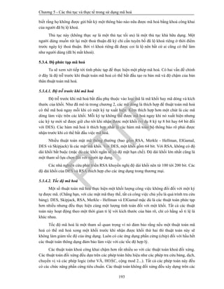 Chương 5 - Các thủ tục và thực tế trong sử dụng mã hoá
193
biết rằng họ không được gửi bất kỳ một thông báo nào nữa được mã hoá bằng khoá công khai
của người đã bị lộ khoá.
Thủ tục này (không thực sự là một thủ tục tối ưu) là một thủ tục khá hữu dụng. Một
người dùng muốn rút lại một thoả thuận đã ký chỉ cần tuyên bố đã lộ khoá riêng ở thời điểm
trước ngày ký thoả thuận. Bởi vì khoá riêng đã được coi là lộ nên bất cứ ai cũng có thể làm
như người dùng (đã bị mất khoá).
5.3.4. Độ phức tạp mã hoá
Ta sẽ xem xét tiếp tới tính phức tạp để thực hiện một phép mã hoá. Có hai vấn đề chính
ở đây là độ trễ trước khi thuật toán mã hoá có thể bắt đầu tạo ra bản mã và độ chậm của bản
thân thuật toán mã hoá.
5.3.4.1. Độ trễ trước khi mã hoá
Độ trễ trước khi mã hoá bắt đầu phụ thuộc vào loại mã là mã khối hay mã dòng và kích
thước của khối. Như đã mô tả trong chương 2, các mã dòng là thích hợp để thuật toán mã hoá
có thể mã hoá ngay mỗi khi có một ký tự xuất hiện. Kém thích hợp hơn một chút là các mã
dòng làm việc trên các khối. Mỗi ký tự không thể được mã hoá ngay khi nó xuất hiện nhưng
các ký tự mới sẽ được giữ cho tới khi nhận được một khối (ví dụ 8 ký tự 8 bit hay 64 bit đối
với DES). Các hàm mã hoá ít thích hợp nhất là các hàm mã toàn bộ thông báo rõ phải được
nhận trước khi có thể bắt đầu việc mã hoá.
Nhiều thuật toán mật mã thông thường (bao gồm RSA, Merkle - Hellman, ElGamal,
DES và Skipjack) là các mật mã khối. Với DES, một khối gồm 64 bit. Với RSA, không có độ
dài khối bắt buộc (mặc dù các khối ngắn sẽ có độ mật hạn chế). Độ dài khối lớn nhất cũng là
một tham số lựa chọn đối với người áp dụng.
Các nhà nghiên cứu phát triển RSA khuyến nghị độ dài khối nên từ 100 tới 200 bit. Các
độ dài khối của DES và RSA thích hợp cho các ứng dụng trong thương mại.
5.3.4.2. Tốc độ mã hoá
Một số thuật toán mã hoá thực hiện một khối lượng công việc không đổi đối với một ký
tự được mã. (Chẳng hạn, với các mật mã thay thế, tất cả công việc chủ yếu là quá trình tra cứu
bảng). DES, Skipjack, RSA, Merkle - Hellman và ElGamal mặc dù là các thuật toán phức tạp
hơn nhiều nhưng đều thực hiện cùng một lượng tính toán đối với một khối. Tất cả các thuật
toán này hoạt động theo một thời gian tỉ lệ với kích thước của bản rõ, chỉ có hằng số tỉ lệ là
khác nhau.
Tốc độ mã hoá là một tham số quan trọng vì nó đảm bảo rằng nếu một thuật toán mã
hoá có thể mã hoá xong một khối trước khi nhận được khối thứ hai thì thuật toán này sẽ
không làm giảm tốc độ của ứng dụng. Luôn có các ứng dụng phần cứng (chip) đối với hầu hết
các thuật toán thông dụng đảm bảo làm việc với các tốc độ hợp lý.
Các thuật toán khoá công khai chậm hơn rất nhiều so với các thuật toán khoá đối xứng.
Các thuật toán đối xứng đều dựa trên các phép toán hữu hiệu như các phép tra cứu bảng, dịch,
chuyển vị và các phép logic (như VÀ, HOẶC, cộng mod 2...). Tất cả các phép toán này đều
có các chức năng phần cứng tiêu chuẩn. Các thuật toán không đối xứng đều xây dựng trên các
PTIT
 