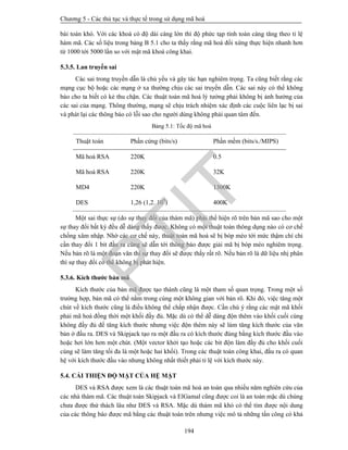 Chương 5 - Các thủ tục và thực tế trong sử dụng mã hoá
194
bài toán khó. Với các khoá có độ dài càng lớn thì độ phức tạp tính toán càng tăng theo tỉ lệ
hàm mã. Các số liệu trong bảng B 5.1 cho ta thấy rằng mã hoá đối xứng thực hiện nhanh hơn
từ 1000 tới 5000 lần so với mật mã khoá công khai.
5.3.5. Lan truyền sai
Các sai trong truyền dẫn là chủ yếu và gây tác hạn nghiêm trọng. Ta cũng biết rằng các
mạng cục bộ hoặc các mạng ở xa thường chịu các sai truyền dẫn. Các sai này có thể không
báo cho ta biết có kẻ thu chặn. Các thuật toán mã hoá lý tưởng phải không bị ảnh hưởng của
các sai của mạng. Thông thường, mạng sẽ chịu trách nhiệm xác định các cuộc liên lạc bị sai
và phát lại các thông báo có lỗi sao cho người dùng không phải quan tâm đến.
Bảng 5.1: Tốc độ mã hoá
Thuật toán Phần cứng (bits/s) Phần mềm (bits/s./MIPS)
Mã hoá RSA 220K 0.5
Mã hoá RSA 220K 32K
MD4 220K 1300K
DES 1,26 (1,2. 109
) 400K
Một sai thực sự (do sự thay đổi của thám mã) phải thể hiện rõ trên bản mã sao cho một
sự thay đổi bất kỳ đều dễ dàng thấy được. Không có một thuật toán thông dụng nào có cơ chế
chống xâm nhập. Nhờ các cơ chế này, thuật toán mã hoá sẽ bị bóp méo tới mức thậm chí chỉ
cần thay đổi 1 bit đầu ra cũng sẽ dẫn tới thông báo được giải mã bị bóp méo nghiêm trọng.
Nếu bản rõ là một đoạn văn thì sự thay đổi sẽ được thấy rất rõ. Nếu bản rõ là dữ liệu nhị phân
thì sự thay đổi có thể không bị phát hiện.
5.3.6. Kích thước bản mã
Kích thước của bản mã được tạo thành cũng là một tham số quan trọng. Trong một số
trường hợp, bản mã có thể nằm trong cùng một không gian với bản rõ. Khi đó, việc tăng một
chút về kích thước cũng là điều không thể chấp nhận được. Cần chú ý rằng các mật mã khối
phải mã hoá đồng thời một khối đầy đủ. Mặc dù có thể dễ dàng độn thêm vào khối cuối cùng
không đầy đủ để tăng kích thước nhưng việc độn thêm này sẽ làm tăng kích thước của văn
bản ở đầu ra. DES và Skipjack tạo ra một đầu ra có kích thước đúng bằng kích thước đầu vào
hoặc hơi lớn hơn một chút. (Một vector khởi tạo hoặc các bit độn làm đầy đủ cho khối cuối
cùng sẽ làm tăng tối đa là một hoặc hai khối). Trong các thuật toán công khai, đầu ra có quan
hệ với kích thước đầu vào nhưng không nhất thiết phải tỉ lệ với kích thước này.
5.4. CẢI THIỆN ĐỘ MẬT CỦA HỆ MẬT
DES và RSA được xem là các thuật toán mã hoá an toàn qua nhiều năm nghiên cứu của
các nhà thám mã. Các thuật toán Skipjack và ElGamal cũng được coi là an toàn mặc dù chúng
chưa được thử thách lâu như DES và RSA. Mặc dù thám mã khó có thể tìm được nội dung
của các thông báo được mã bằng các thuật toán trên nhưng việc mô tả những tấn công có khả
PTIT
 