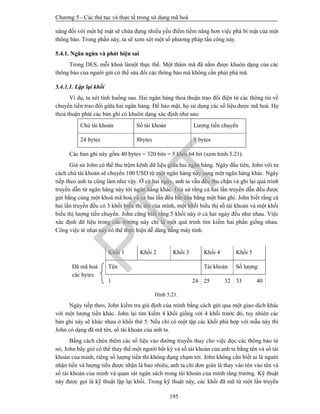 Chương 5 - Các thủ tục và thực tế trong sử dụng mã hoá
195
năng đối với một hệ mật sẽ chứa đựng nhiều yếu điểm tiềm năng hơn việc phá bí mật của một
thông báo. Trong phần này, ta sẽ xem xét một số phương pháp tấn công này.
5.4.1. Ngăn ngừa và phát hiện sai
Trong DES, mỗi khoá làmột thực thể. Một thám mã đã nắm được khuôn dạng của các
thông báo của người gửi có thể sửa đổi các thông báo mà không cần phải phá mã.
5.4.1.1. Lặp lại khối
Ví dụ, ta xét tình huống sau. Hai ngân hàng thoả thuận trao đổi điện tử các thông tin về
chuyển tiền trao đổi giữa hai ngân hàng. Để bảo mật, họ sử dụng các số liệu được mã hoá. Họ
thoả thuận phát các bản ghi có khuôn dạng xác định như sau:
Chủ tài khoản Số tài khoản Lượng tiền chuyển
24 bytes 8bytes 8 bytes
Các bản ghi này gồm 40 bytes = 320 bits = 5 khối 64 bit (xem hình 5.21).
Giả sử John có thể thu trộm kênh dữ liệu giữa hai ngân hàng. Ngày đầu tiên, John với tư
cách chủ tài khoản sẽ chuyển 100 USD từ một ngân hàng này sang một ngân hàng khác. Ngày
tiếp theo anh ta cũng làm như vậy. Ở cả hai ngày, anh ta vẫn đều thu chặn và ghi lại quá trình
truyền dẫn từ ngân hàng này tới ngân hàng khác. Giả sử rằng cả hai lần truyền dẫn đều được
gửi bằng cùng một khoá mã hoá và cả hai lần đều bắt đầu bằng một bản ghi. John biết rằng cả
hai lần truyền đều có 3 khối biểu thị tên của mình, một khối biểu thị số tài khoản và một khối
biểu thị lượng tiền chuyển. John cũng biết rằng 5 khối này ở cả hai ngày đều như nhau. Việc
xác định dữ liệu trong các trường này chỉ là một quá trình tìm kiếm hai phần giống nhau.
Công việc tẻ nhạt này có thể thực hiện dễ dàng bằng máy tính.
Khối 1 Khối 2 Khối 3 Khối 4 Khối 5
Đã mã hoá
các bytes
Tên Tài khoản Số lượng
1 24 25 32 33 40
Hình 5.21.
Ngày tiếp theo, John kiểm tra giả định của mình bằng cách gửi qua một giao dịch khác
với một lượng tiền khác. John lại tìm kiếm 4 khối giống với 4 khối trước đó, tuy nhiên các
bản ghi này sẽ khác nhau ở khối thứ 5. Nếu chỉ có một tập các khối phù hợp với mẫu này thì
John có dạng đã mã tên, số tài khoản của anh ta.
Bằng cách chèn thêm các số liệu vào đường truyền thay cho việc đọc các thông báo từ
nó, John bây giờ có thể thay thế một người bất kỳ và số tài khoản của anh ta bằng tên và số tài
khoản của mình, riêng số lượng tiền thì không đụng chạm tới. John không cần biết ai là người
nhận tiền và lượng tiền được nhận là bao nhiêu, anh ta chỉ đơn giản là thay vào tên vào tên và
số tài khoản của mình và quan sát ngân sách trong tài khoản của mình tăng trưởng. Kỹ thuật
này được gọi là kỹ thuật lặp lại khối. Trong kỹ thuật này, các khối đã mã từ một lần truyền
PTIT
 