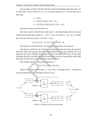 Chương 5 - Các thủ tục và thực tế trong sử dụng mã hoá
197
Với giải pháp xích khối, mỗi khối cần phát sẽ được kết hợp bằng phép cộng mod 2 với
các khối trước. Nếu các khối là 1 2 3, ,B B B và các hàm mã hoá là  E thì các khối sau sẽ
được phát:
 
    
     
1 1
2 1 2 1 2
3 1 2 3 2 3
C E B
C E E B B E C B
C E E E B B B E C B

   
    
Quá trình này được mô tả trên hình 5.22.
Bên nhận sẽ giải mã khối đầu tiên nhận được 1C như thông thường. Bên nhận sẽ giải
mã khối thứ hai nhận được (chính là  2 1 2C E C B  ) và thu được 1 2C B . Từ 1C đã nhận
được trước kia, bên thu sẽ tính  1 2 1C B C  . Ta có:
   1 2 1 1 1 2 2 20C B C C C B B B       
Đây là giá trị rõ của khối thứ hai. Các khối tiếp sau cũng được xử lý tương tự.
Như đã nêu ra trên hình 5.23, ta thấy rằng các khối bản rõ như nhau được phát tách biệt
hoặc được phát trong cùng một lần truyền không nhất thiết tạo ra cùng một bản mã. Có sự
khác nhau như vậy vì mỗi khối sẽ phụ thuộc vào tất cả các khối ở phần trước. Vì vậy, thám
mã không thể lặp lại các khối nhất định từ một đường truyền này sang một lần truyền khác
hoặc thậm chí là chỉ tìm các khối xuất phát từ cùng một bản rõ.
Đối với DES, một khối không làm lộ khối khác vì:
     1 2 1 2E C B E C E B  
Thậm chí nếu thám mã biết rằng  2 1 2C E C B  và đã nhận được 1C thì thông tin
này cũng không bị để lộ 2B hoặc thậm chí chỉ là  2E B .
Hình 5.23. Mã hoá các khối bản rõ như nhau
=
=
i jB B
j iB B
i jB B
1iC 
Khoá K
 E
DES
 1i iE B C  iC
1jC 
Khoá K
 E
DES  1j jE B C  jC
i jC C trừ phi
1 1i jC C 
PTIT
 
